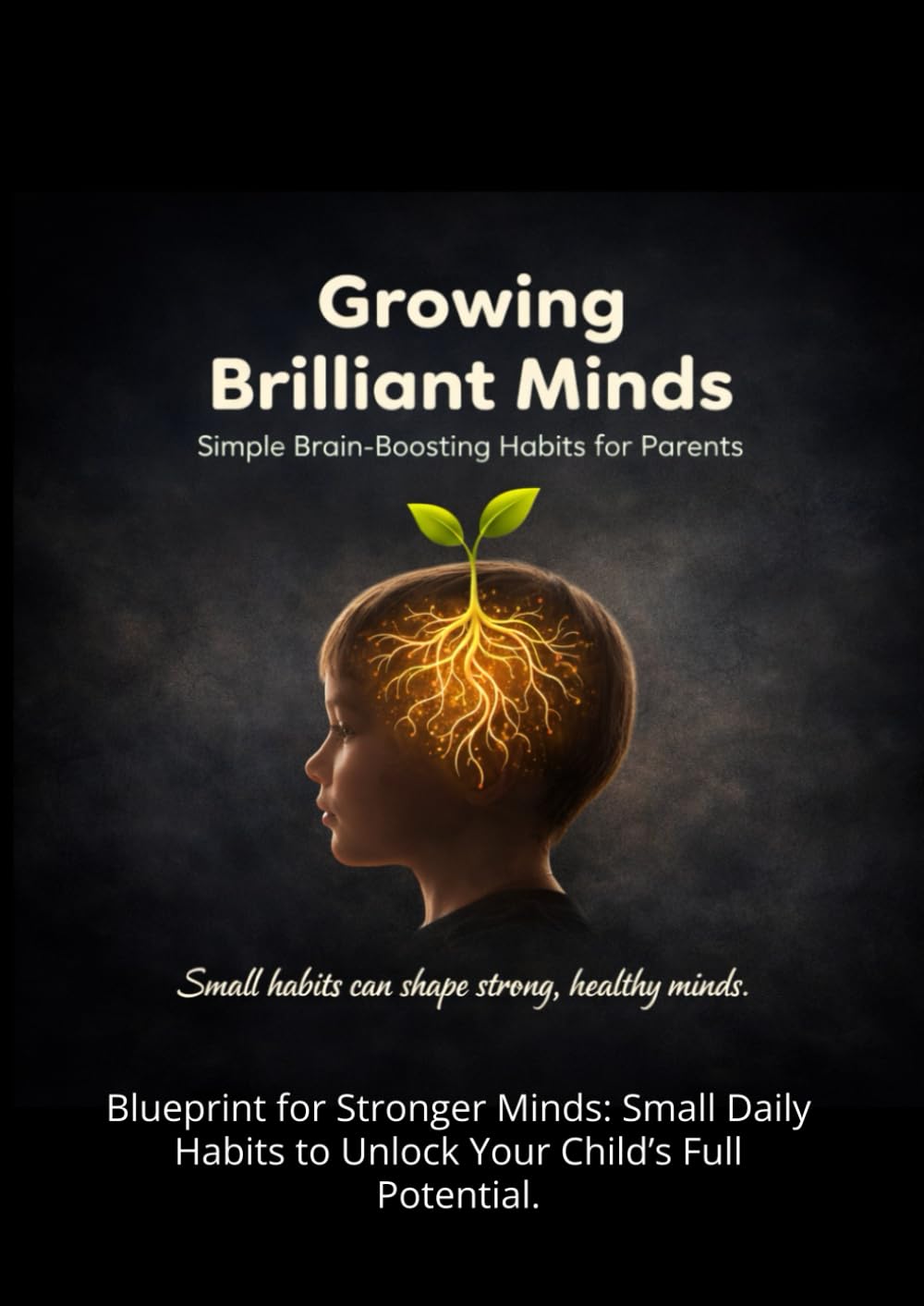 Growing Brilliant Minds: Simple Brain-Boosting Habits for Parents,: Blueprint for Stronger Minds: Small Daily Habits to Unlock Your Child’s Full Potential.
