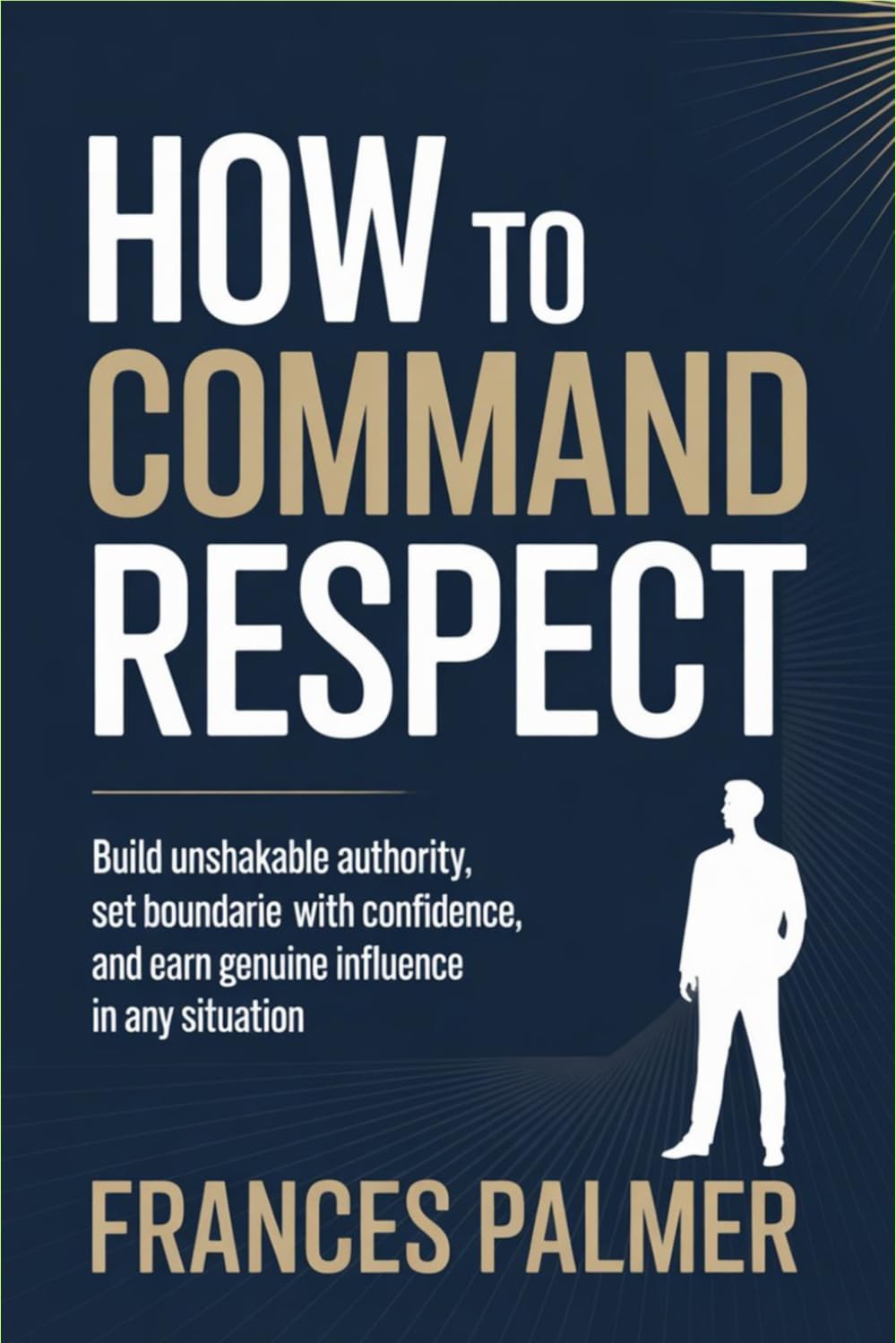 How to Command Respect: Build Unshakable Authority, Set Boundaries with Confidence, and Earn Genuine Influence in Any Situation