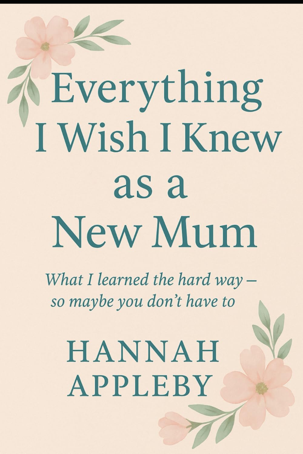 Everything I Wish I Knew as a New Mum: What I Learned The Hard Way - So Maybe You Don't Have To
