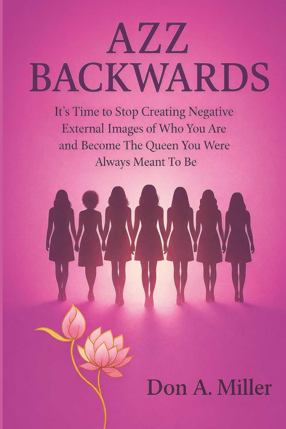 Azz Backwards: It's Time to Stop Creating Negative External Images of Who You Are And Become The Queen You Were Always Meant To Be