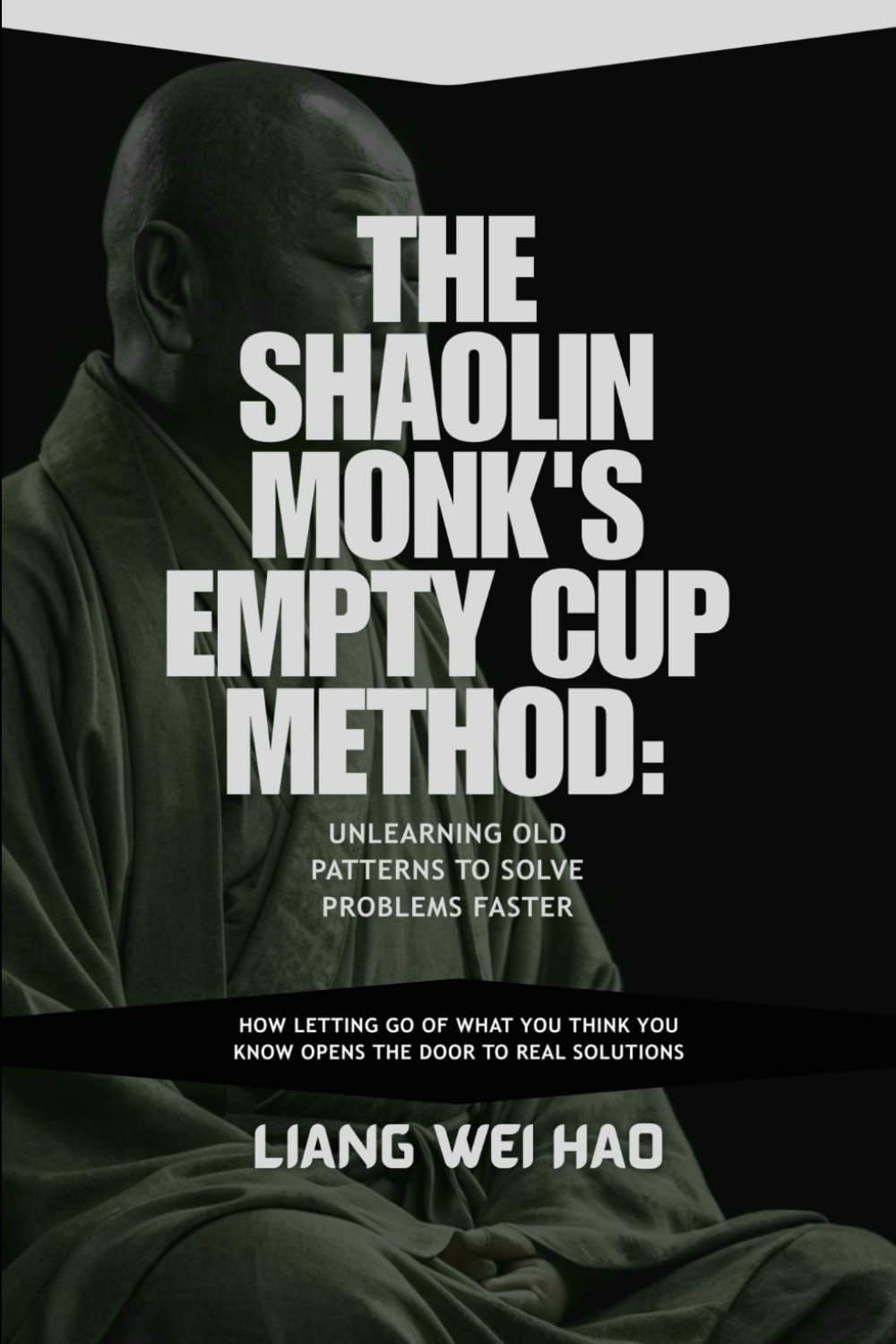 The Shaolin Monk's Empty Cup Method: Unlearning Old Patterns to Solve Problems Faster: How Letting Go of What You Think You Know Opens the Door to Real Solutions