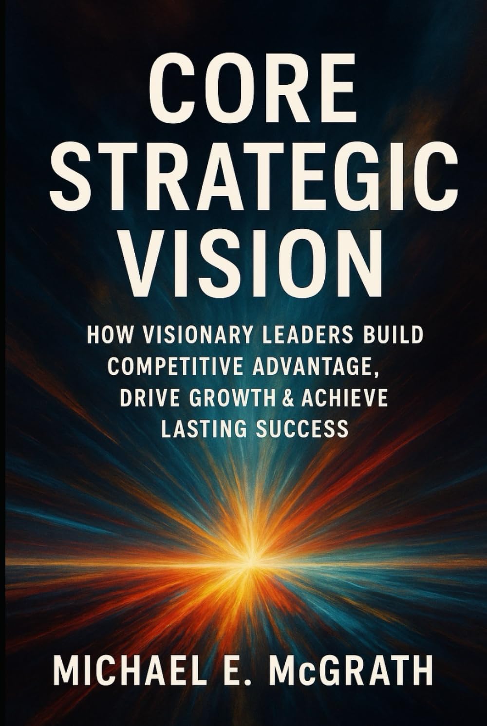 Core Strategic Vision: How Visionary Leaders Build Competitive Advantage, Drive Growth & Achieve Lasting Success