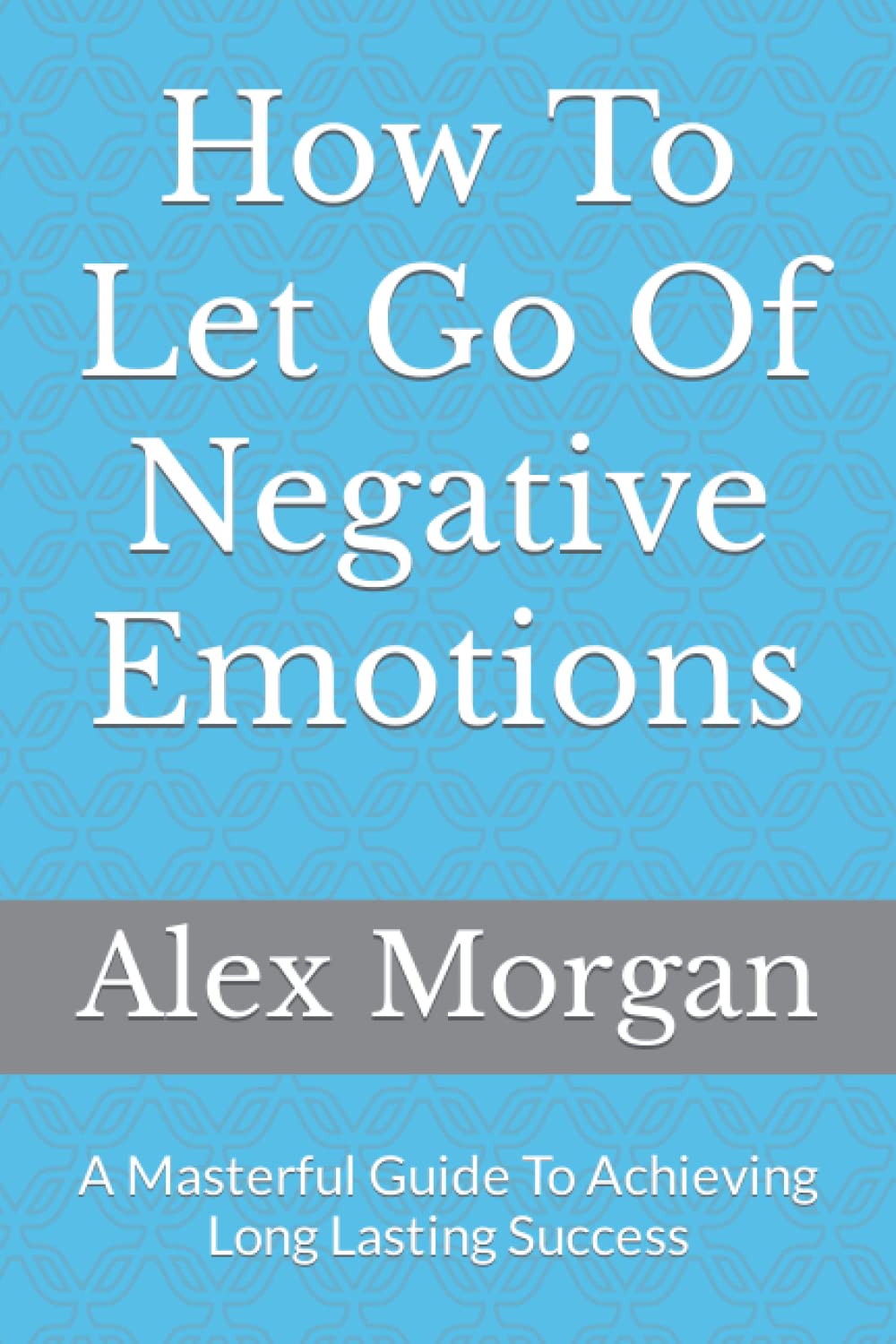 How To Let Go Of Negative Emotions: A Masterful Guide To Achieving Long Lasting Success