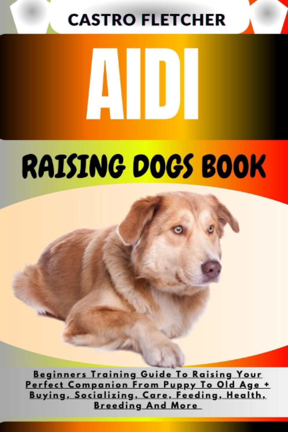 AIDI RAISING DOGS BOOK: Beginners Training Guide To Raising Your Perfect Companion From Puppy To Old Age + Buying, Socializing, Care, Feeding, Health, Breeding And More