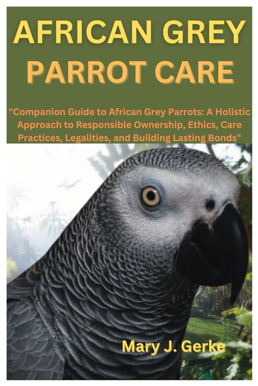 AFRICAN GREY PARROT CARE: "Companion Guide to African Grey Parrots: A Holistic Approach to Responsible Ownership, Ethics, Care Practices, Legalities, and Building Lasting Bonds"