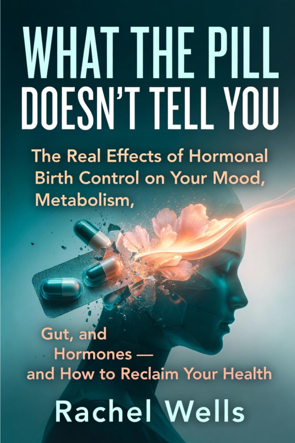 What the Pill Doesn't Tell You: The Real Effects of Hormonal Birth Control on Your Mood, Metabolism, Gut, and Hormones — and How to Reclaim Your Health