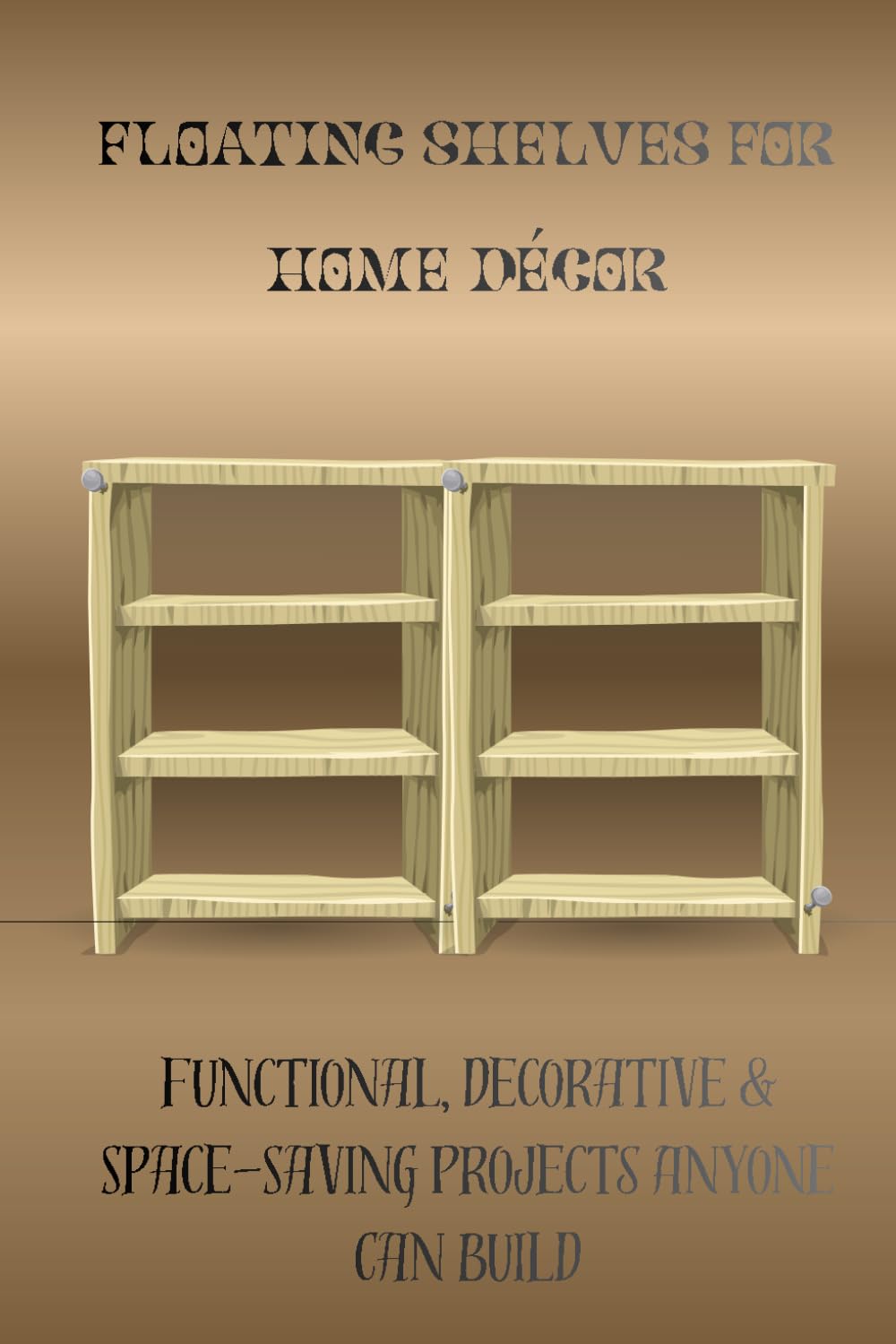 FLOATING SHELVES FOR HOME DÉCOR: Functional, Decorative & Space-Saving Projects Anyone Can Build