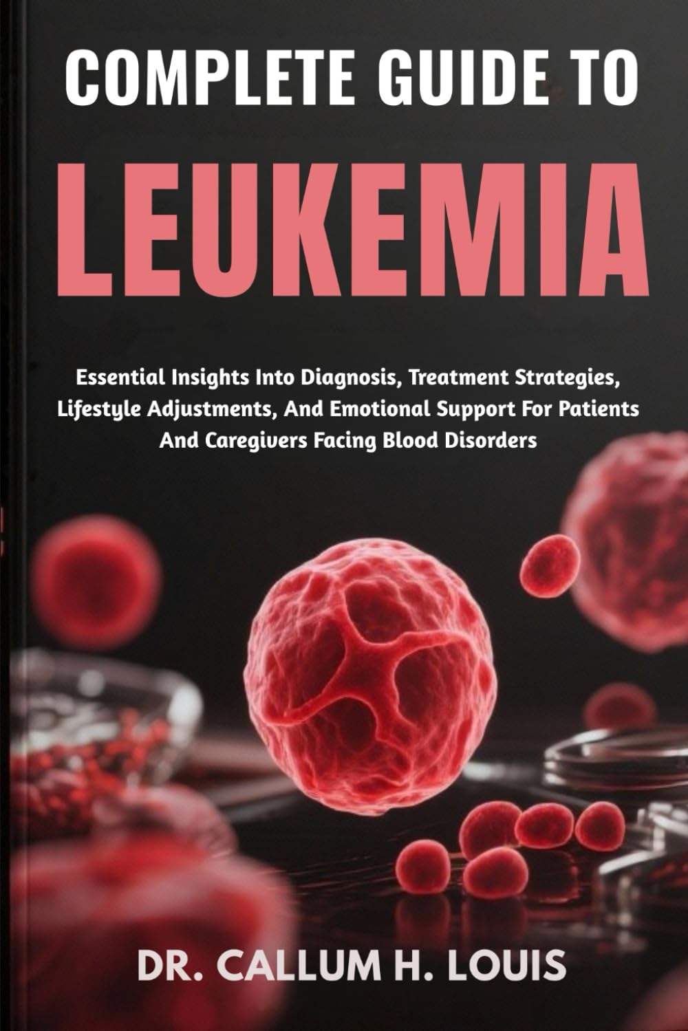 COMPLETE GUIDE TO LEUKEMIA: Essential Insights Into Diagnosis, Treatment Strategies, Lifestyle Adjustments, And Emotional Support For Patients And Caregivers Facing Blood Disorders