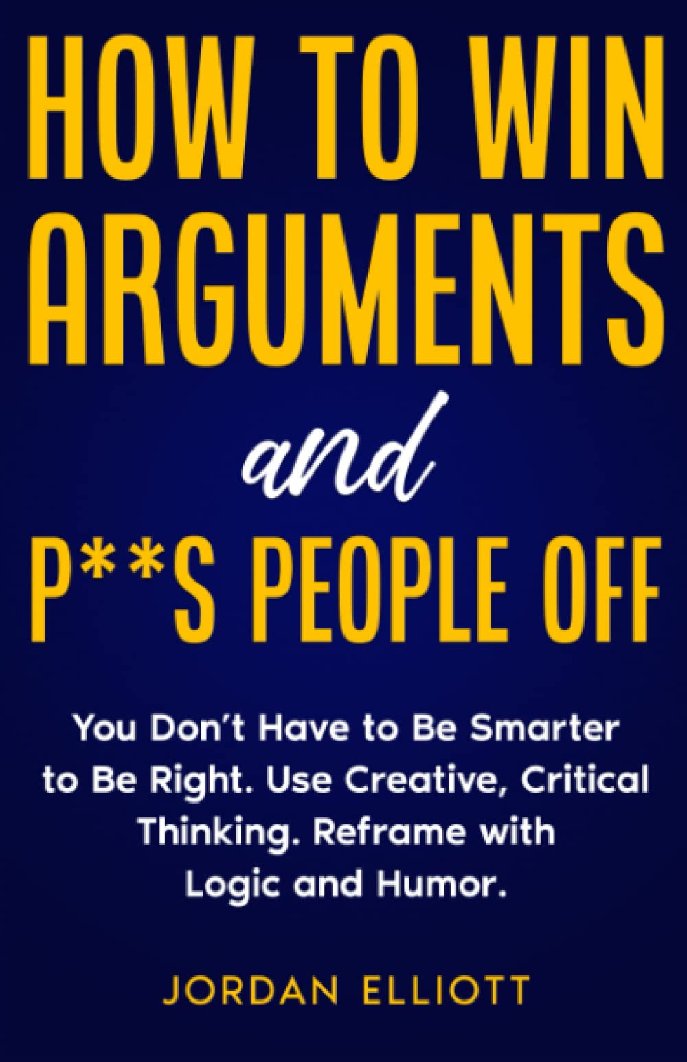 How to Win Arguments and P**s People Off: You Don't Have to Be Smarter to Be Right. Use Creative, Critical Thinking. Reframe with Logic and Humor