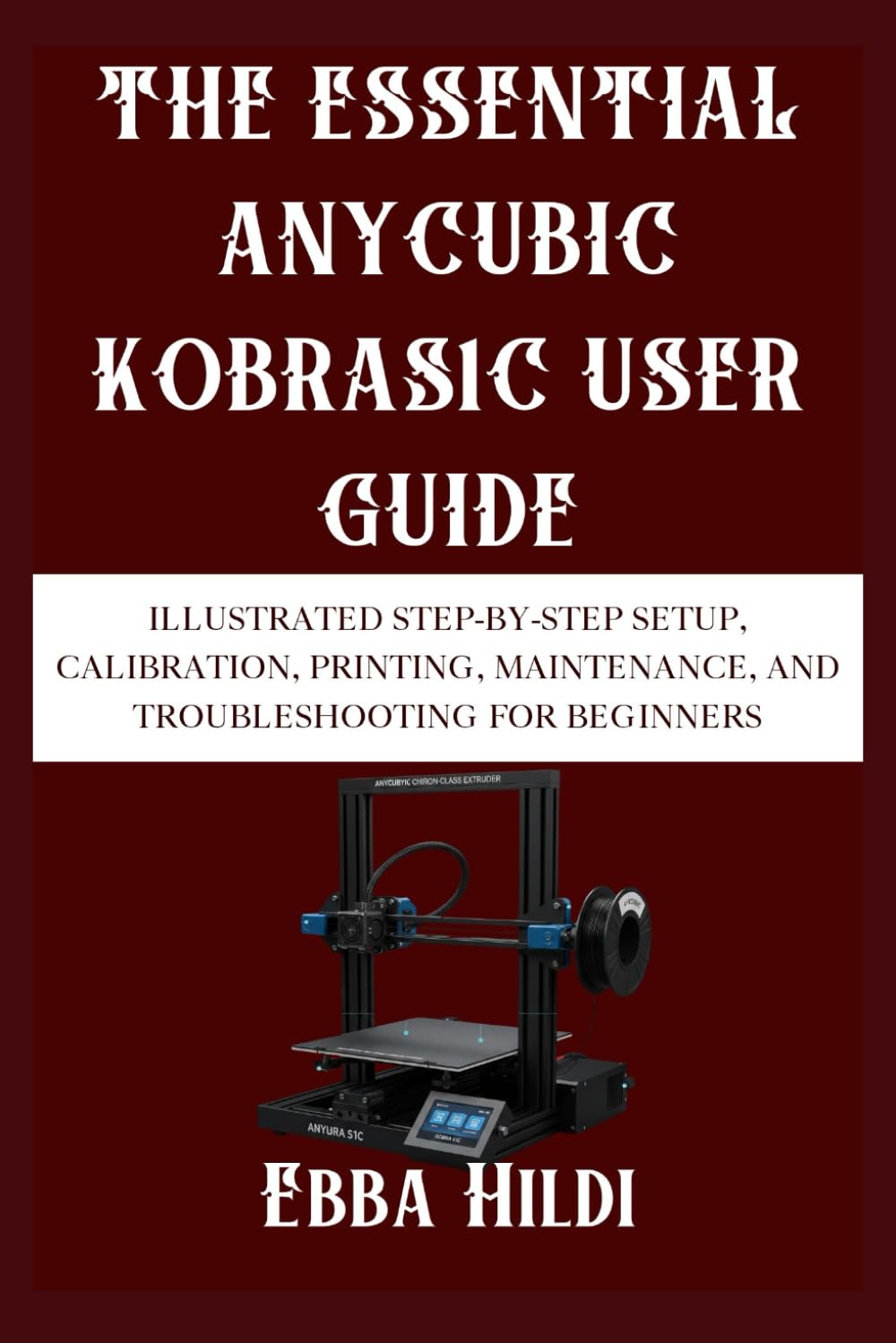 THE ESSENTIAL ANYCUBIC KOBRAS1C USER GUIDE: Illustrated Step-by-Step Setup, Calibration, Printing, Maintenance, and Troubleshooting for Beginners