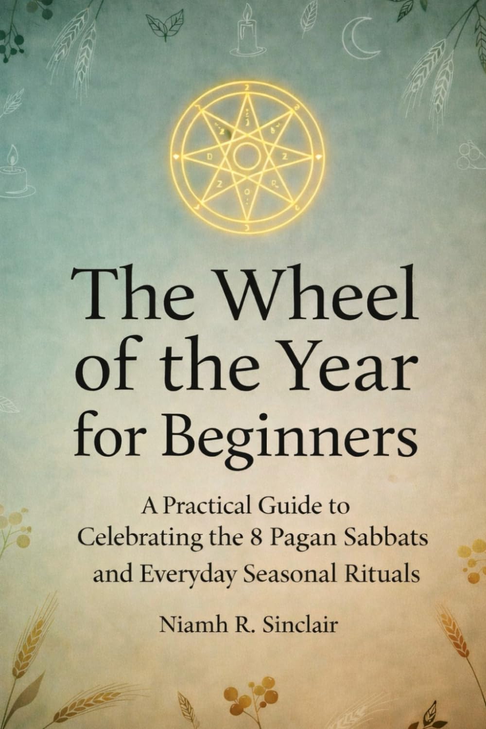 The Wheel of the Year for Beginners: A Practical Guide to Celebrating the 8 Pagan Sabbats and Everyday Seasonal Rituals