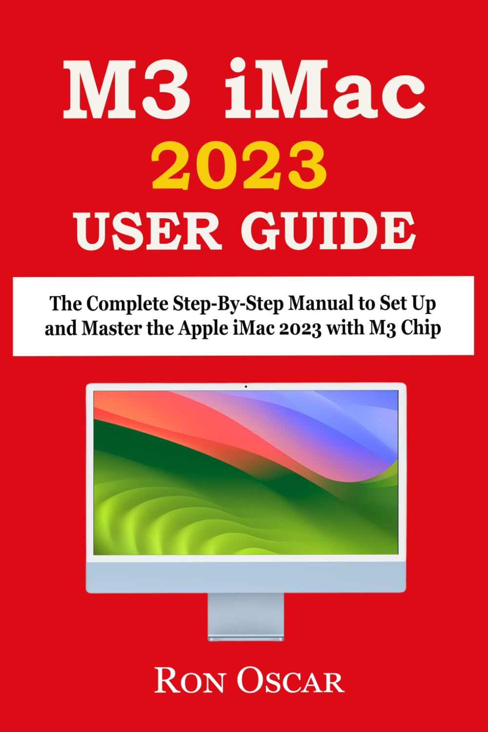 M3 IMAC USER GUIDE: The Complete Step-By-Step Manual to Set Up and Master the Apple iMac 2023 with M3 Chip