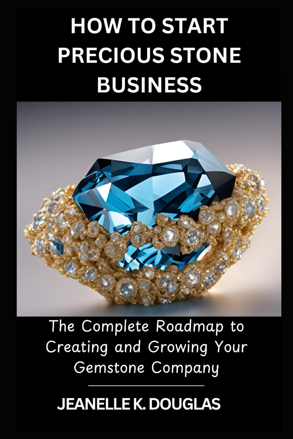 HOW TO START PRECIOUS STONE BUSINESS: The Complete Roadmap to Creating and Growing Your Gemstone Company