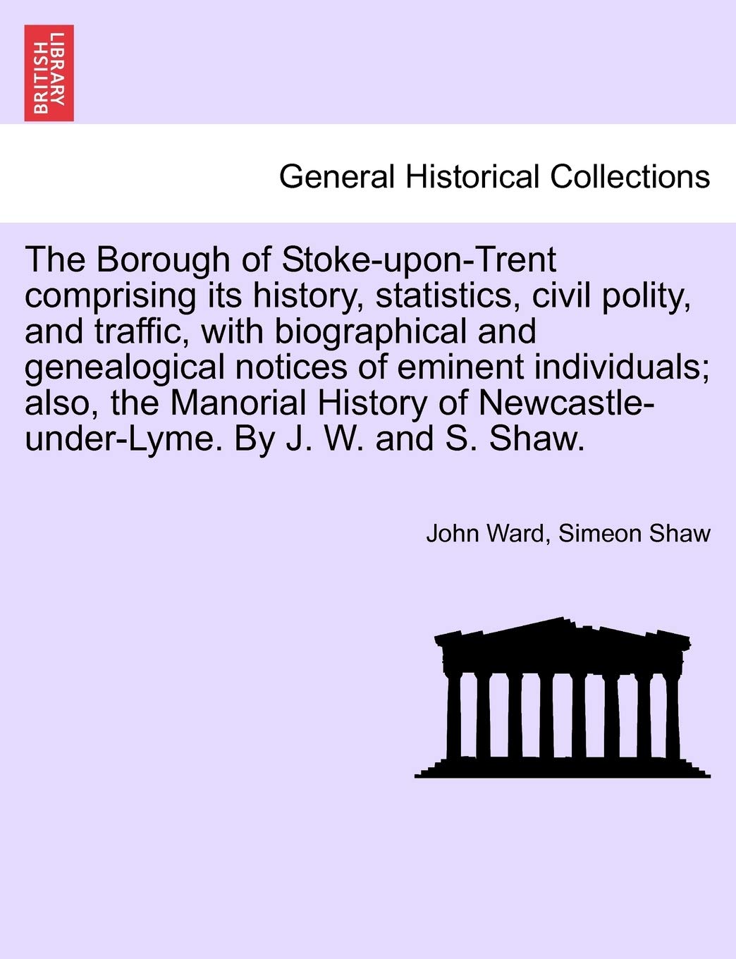 The Borough of Stoke-upon-Trent comprising its history, statistics, civil polity, and traffic, with biographical and genealogical notices of eminent ... Newcastle-under-Lyme. By J. W. and S. Shaw.