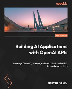 Building AI Applications with OpenAI APIs Leverage ChatGPT, Whisper, and DALL-E APIs to build 10 innovative AI projects