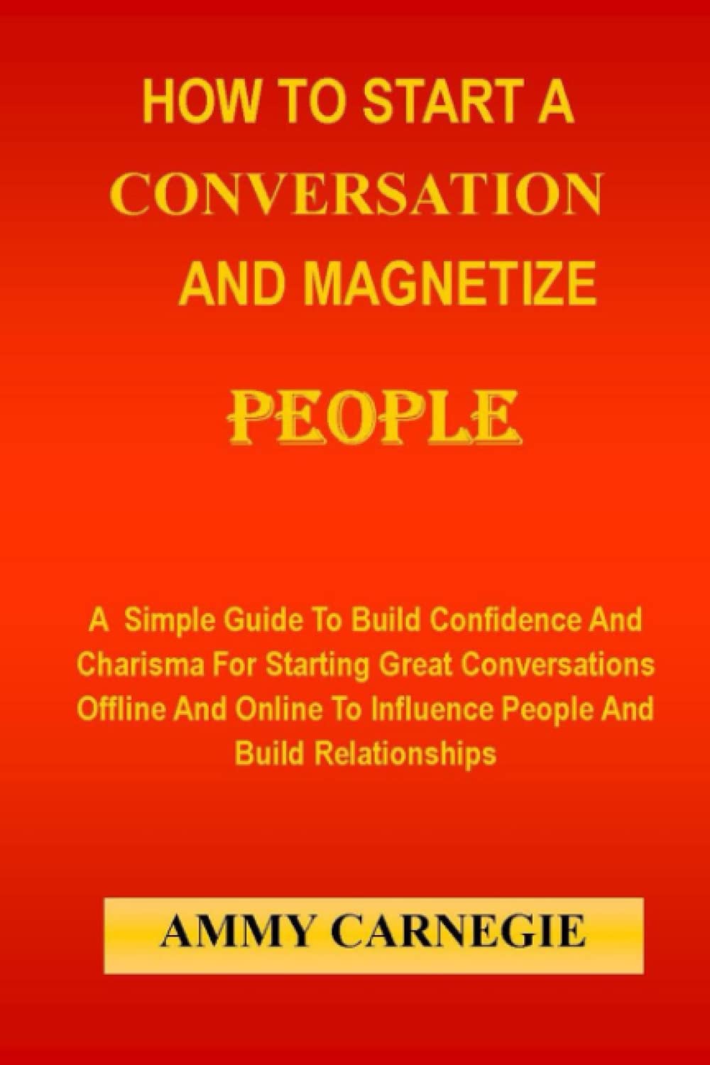 HOW TO START A CONVERSATION AND MAGNETIZE PEOPLE: A Simple Guide To Build Confidence And Charisma For Starting Great Conversations Offline And Online To Influence People And Build Relationships