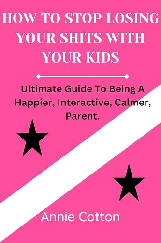 HOW TO STOP LOSING YOUR SHITS WITH YOUR KIDS.: Ultimate Guide To Being A Happier, Interactive, Calmer Parent.