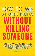 How to Win at Office Politics Without Killing Someone: Ethical Ways to Navigate the Corporate Jungle and Come Out on Top