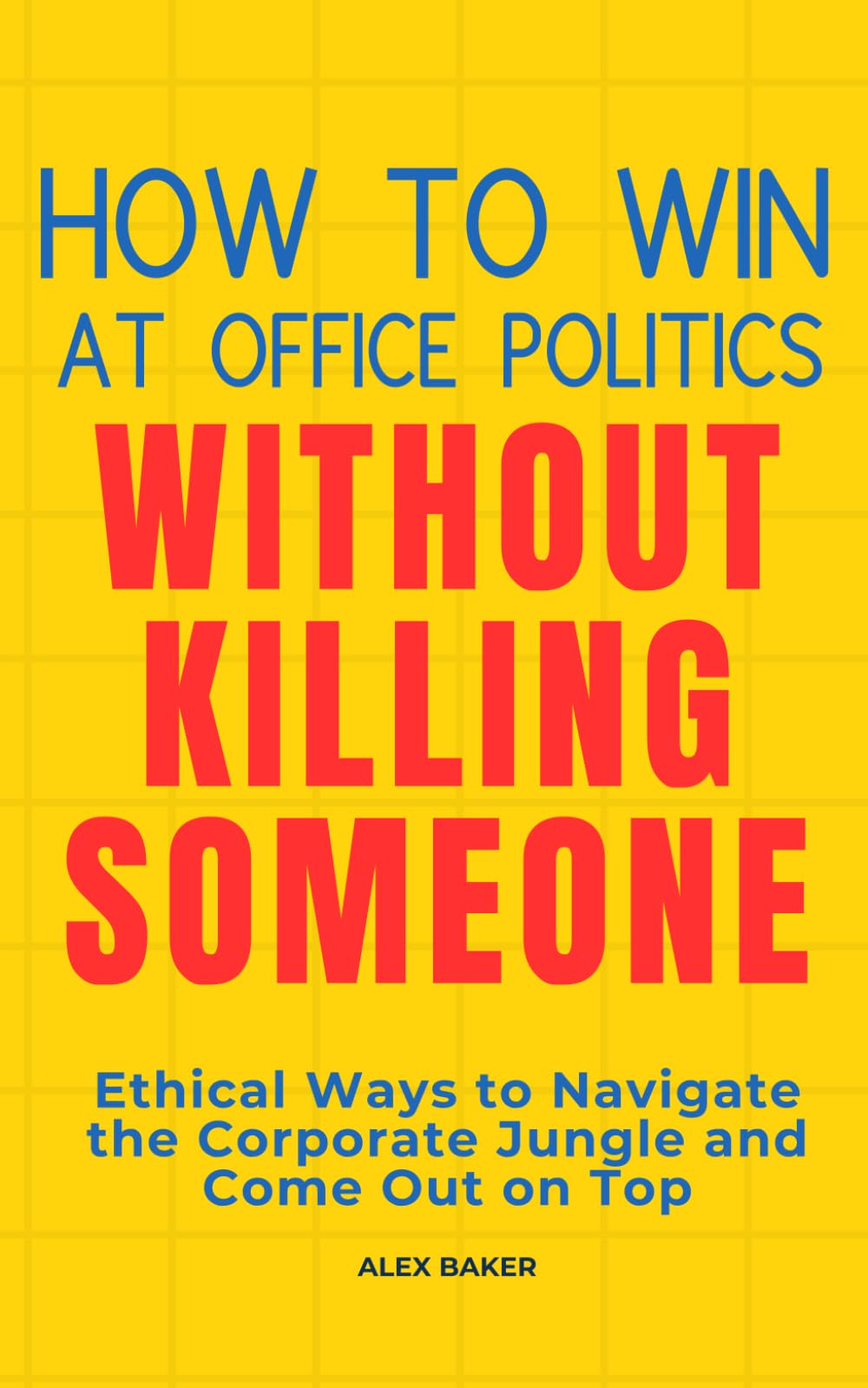 How to Win at Office Politics Without Killing Someone: Ethical Ways to Navigate the Corporate Jungle and Come Out on Top