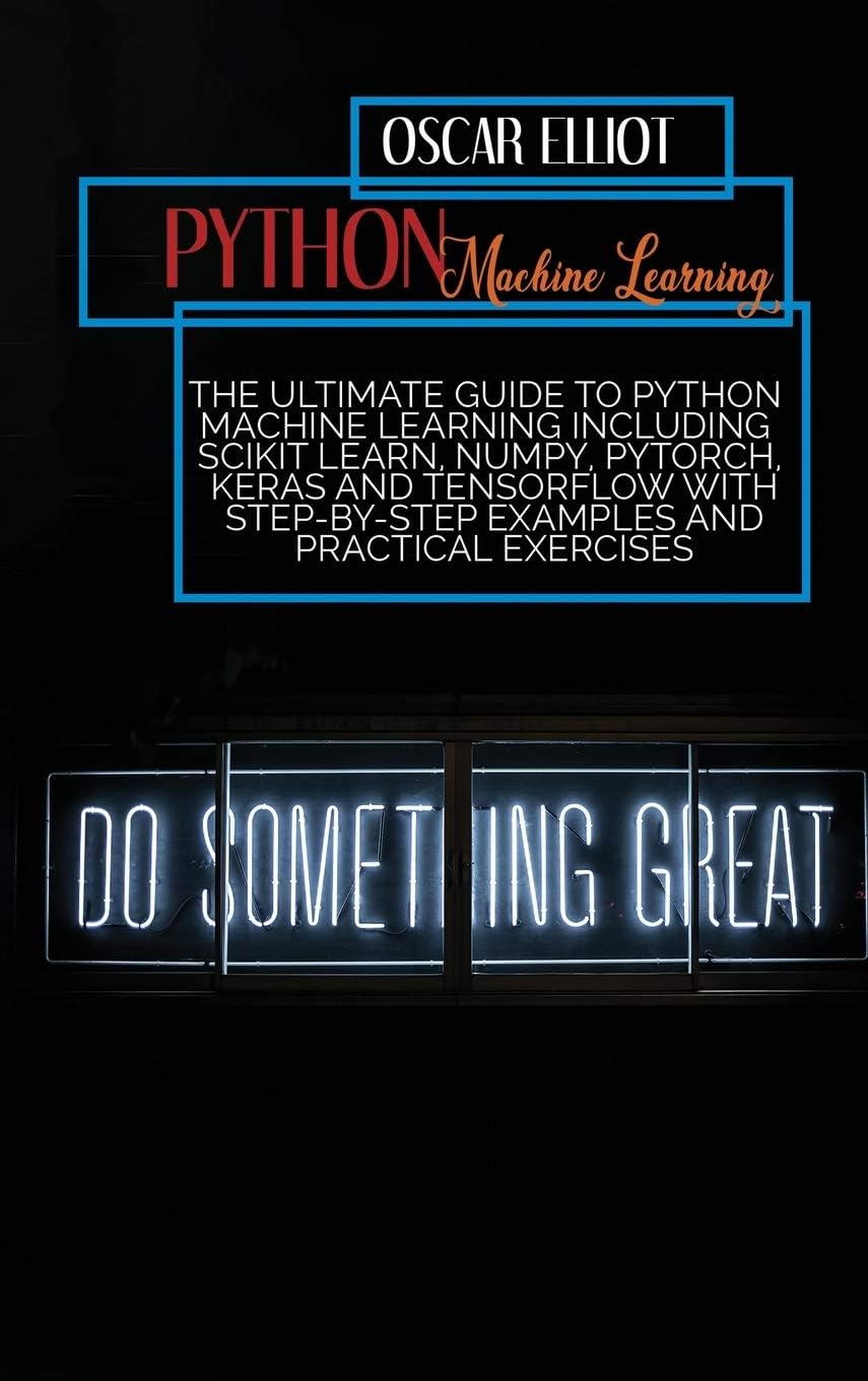 Python Machine Learning: The Ultimate Guide to Python Machine Learning Including Scikit Learn, Numpy, PyTorch, Keras And Tensorflow With Step-By-Step Examples And PRACTICAL Exercises