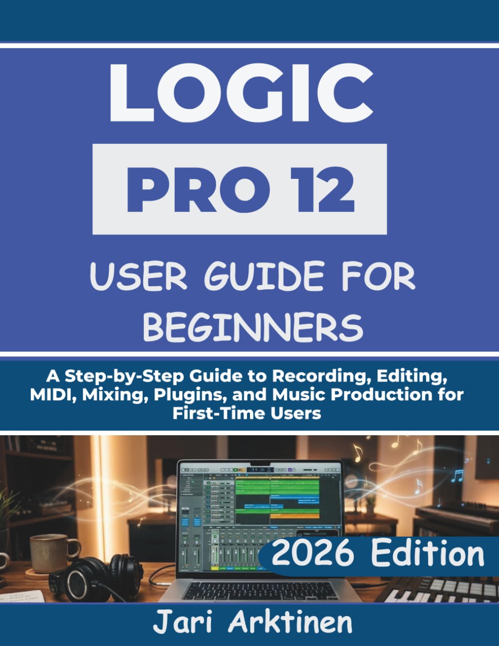 LOGIC PRO 12 USER GUIDE FOR BEGINNERS 2026: A Step-by-Step Guide to Recording, Editing, MIDI, Mixing, Plugins, and Music Production for First-Time Users