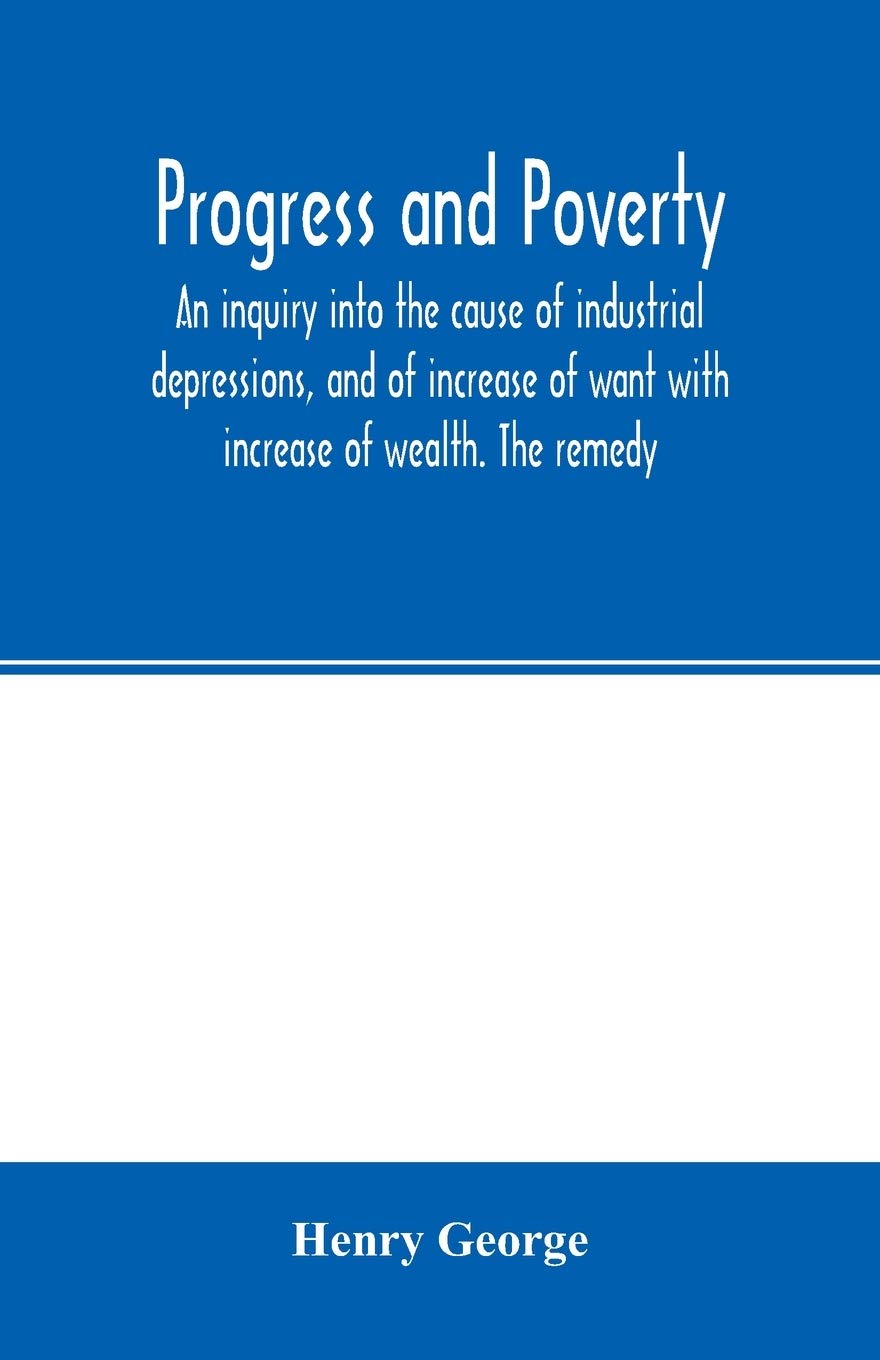 Progress and poverty; an inquiry into the cause of industrial depressions, and of increase of want with increase of wealth. The remedy