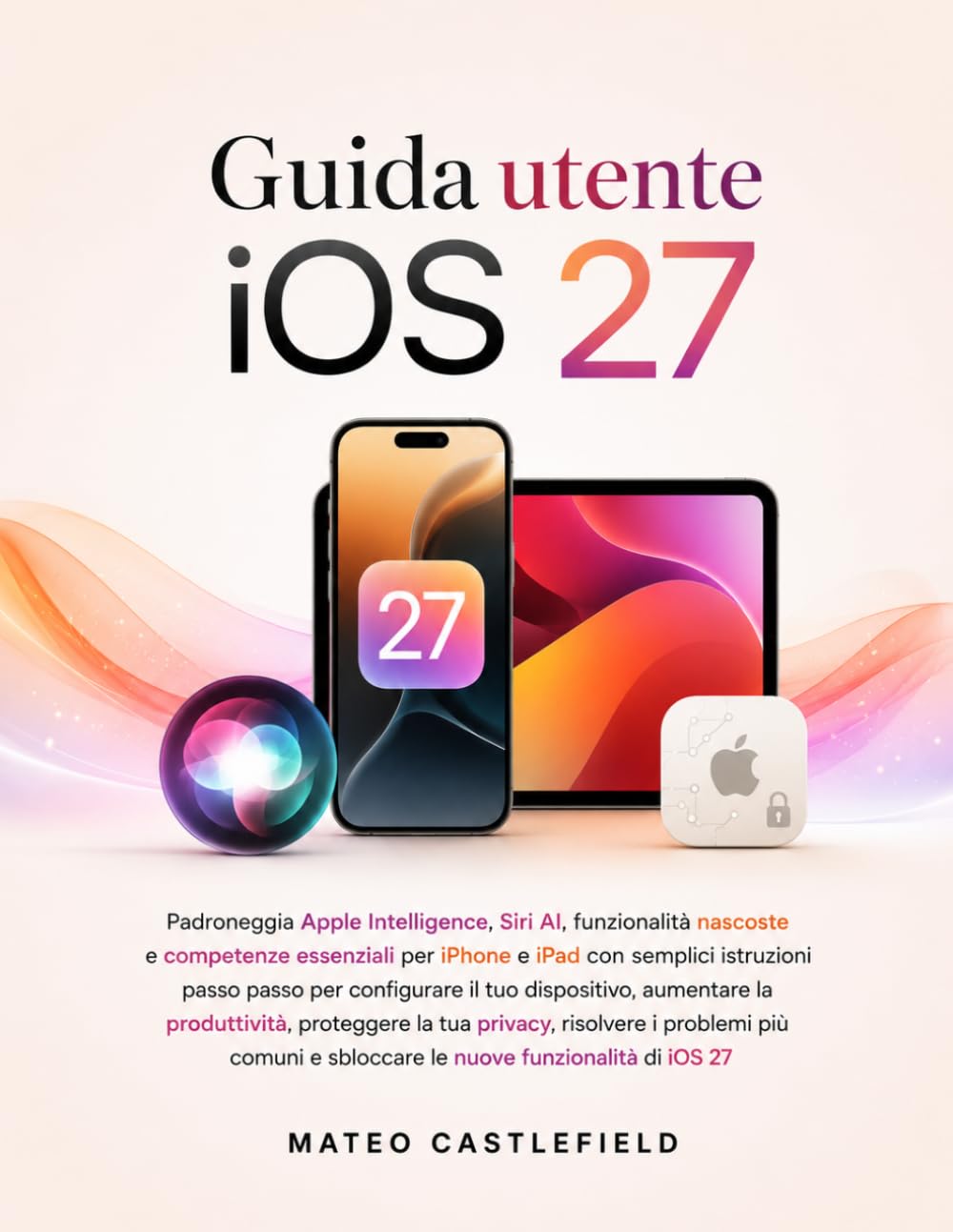 Guida utente iOS 27: Padroneggia Apple Intelligence, Siri AI, funzionalità nascoste e competenze essenziali per iPhone e iPad con semplici istruzioni ... la produttività, proteggere la tua privacy
