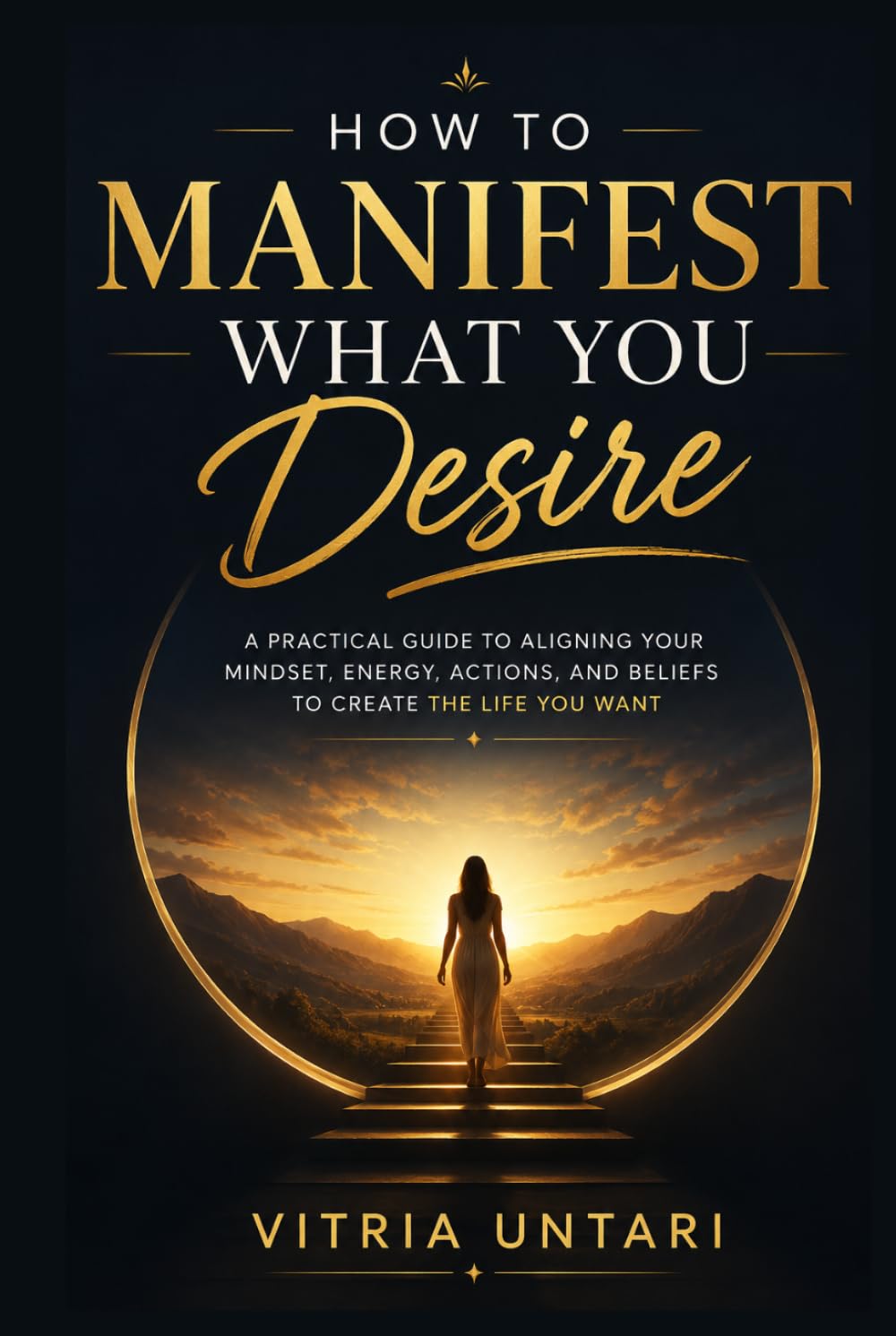 How to Manifest What You Desire: A Practical Guide to Aligning Your Mindset, Energy, Actions, and Beliefs to Create the Life You Want