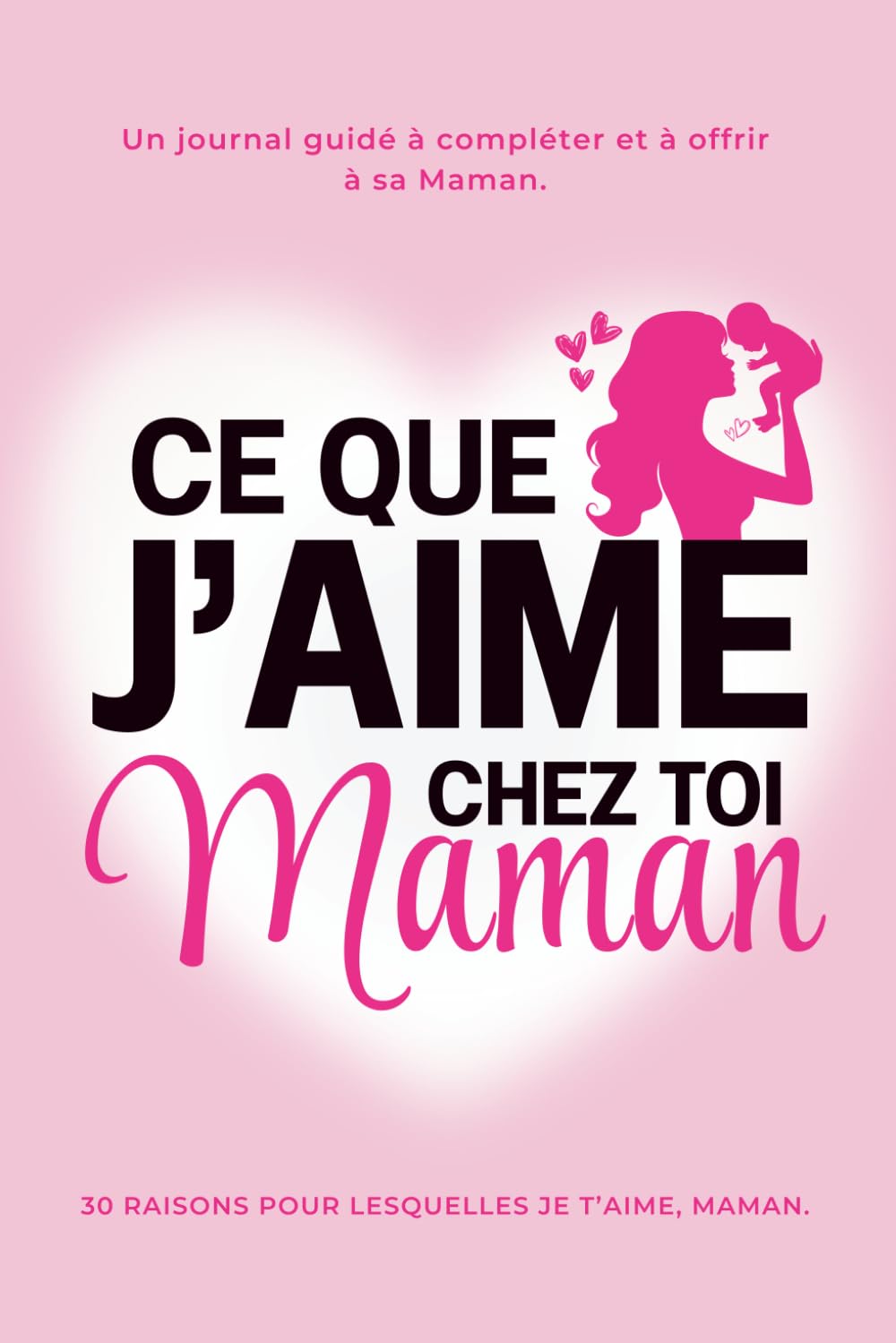 Ce Que J'aime Chez Toi, Maman : les 30 Raisons pour lesquelles Je t'aime Maman. Le Journal Guidé à compléter et à offrir à sa Maman: Idée Cadeau ... la Fête des Mères, un Anniversaire ou Noël