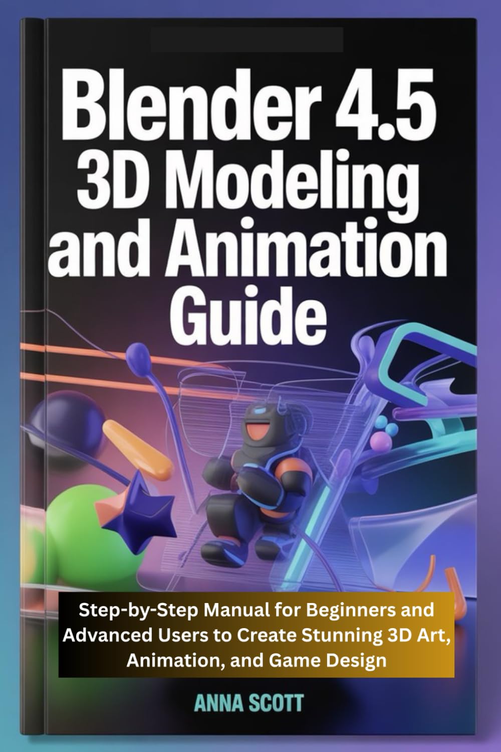 Blender 4.5 3D Modeling and Animation Guide: Step-by-Step Manual for Beginners and Advanced Users to Create Stunning 3D Art, Animation, and Game Design