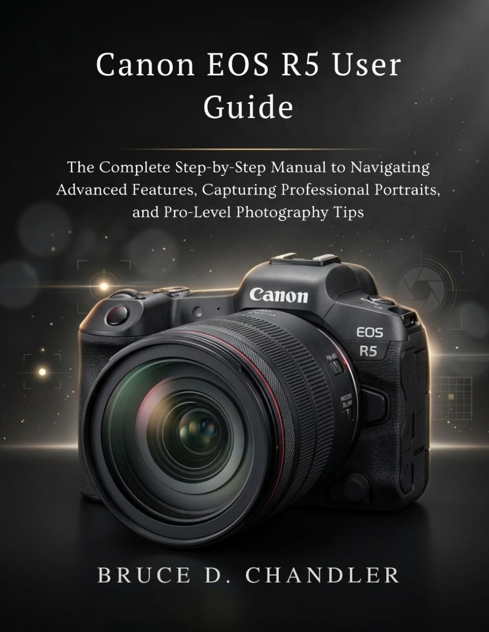 Canon EOS R5 User Guide: The Complete Step-by-Step Manual to Navigating Advanced Features, Capturing Professional Portraits, and Pro-Level Photography Tips