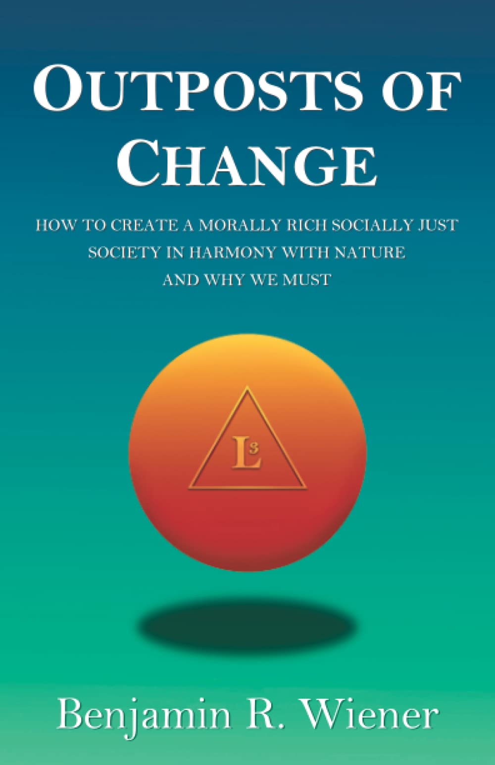 Outposts Of Change: How To Create A Morally Rich Socially Just Society In Harmony With Nature And Why We Must