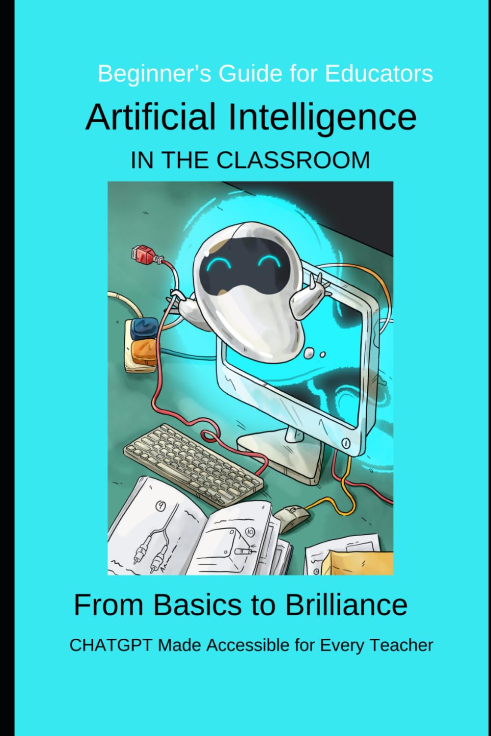 Artificial Intelligence in the Classroom: From Basics to Brilliance CHATGPT Made Accessible for Every Teacher