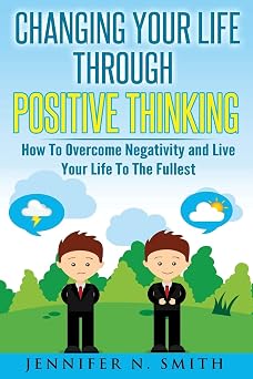 Changing Your Life Through Positive Thinking How To Overcome Negativity and Live Your Life To The Fullest Self Improvement