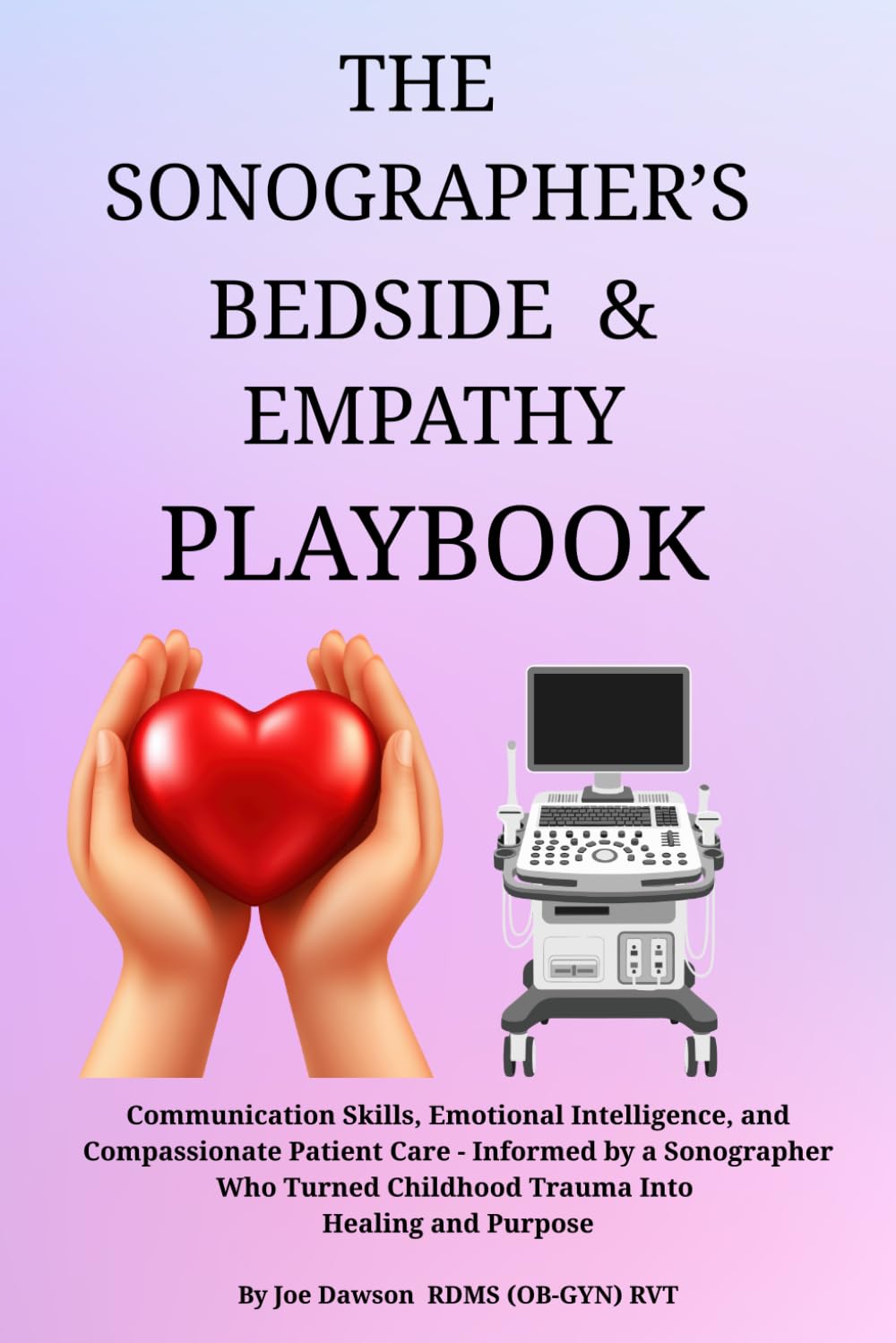 THE SONOGRAPHER’S BEDSIDE & EMPATHY PLAYBOOK: Communication Skills, Emotional Intelligence, and Compassionate Patient Care - Informed by a Sonographer ... Childhood Trauma Into Healing and Purpose