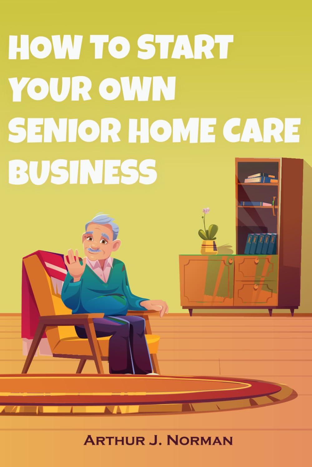 How To Start Your Own Senior Home Care Business: Building A Compassionate And Profitable Care Service From The Ground Up