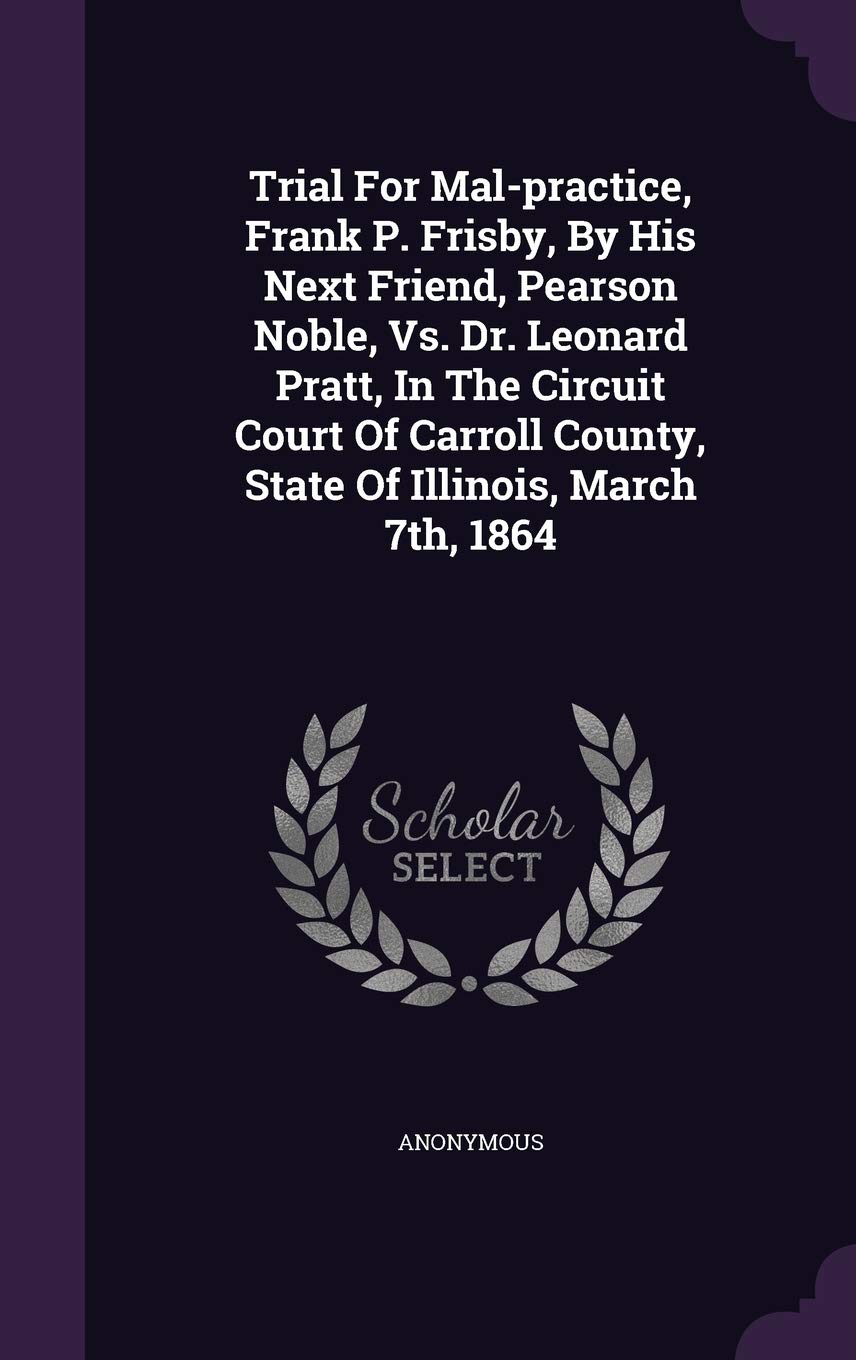 Trial For Mal-practice, Frank P. Frisby, By His Next Friend, Pearson Noble, Vs. Dr. Leonard Pratt, In The Circuit Court Of Carroll County, State Of Illinois, March 7th, 1864