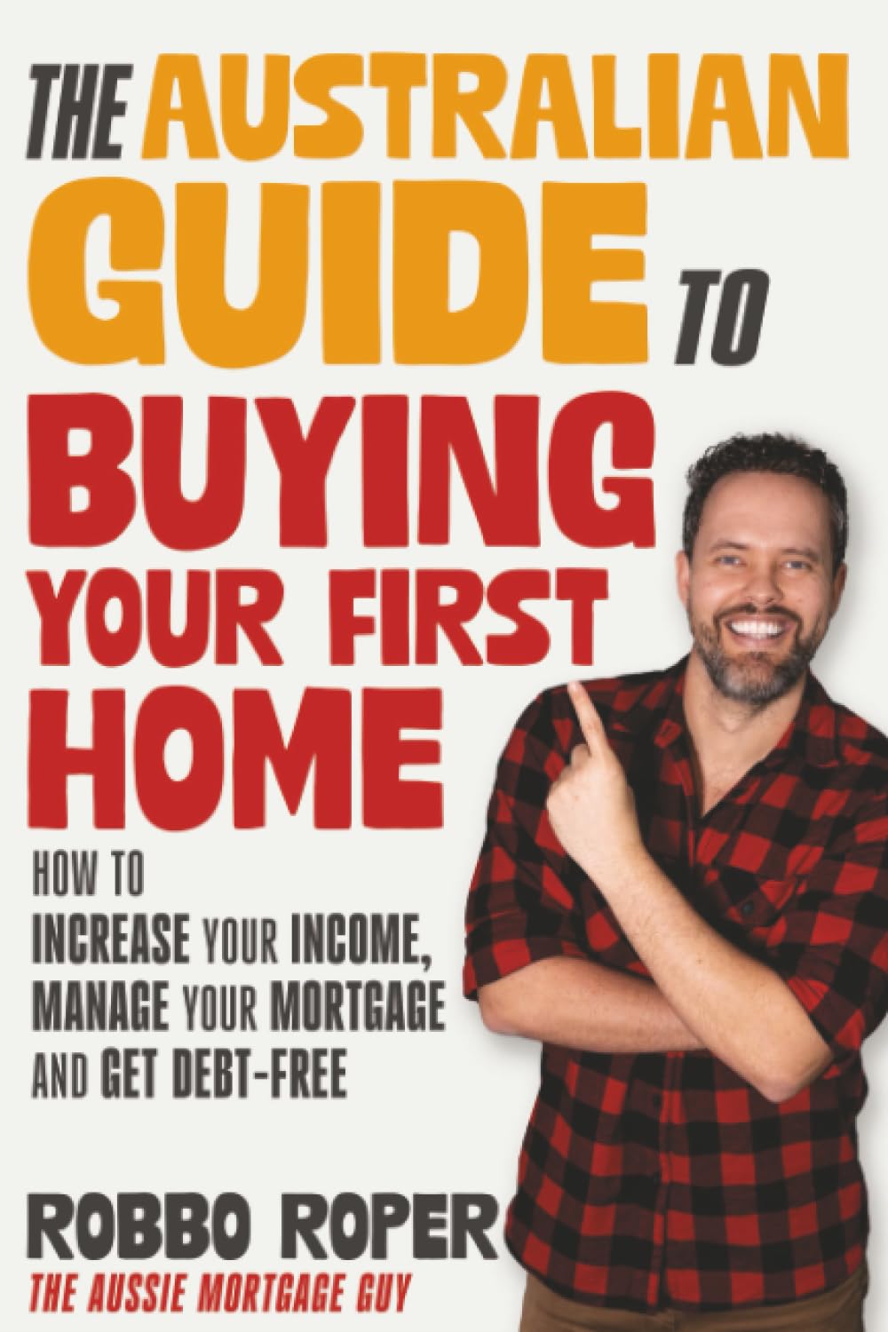 The Australian Guide to Buying Your First Home: How to Increase Your Income, Manage Your Mortgage and Get Debt-Free