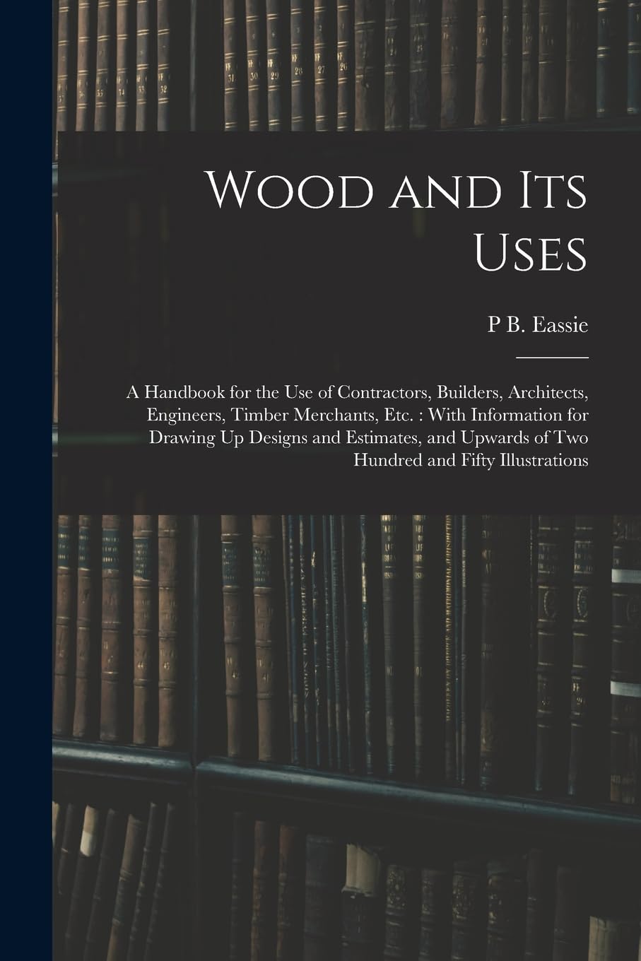 Wood and Its Uses: A Handbook for the Use of Contractors, Builders, Architects, Engineers, Timber Merchants, Etc.: With Information for Drawing Up ... of Two Hundred and Fifty Illustrations