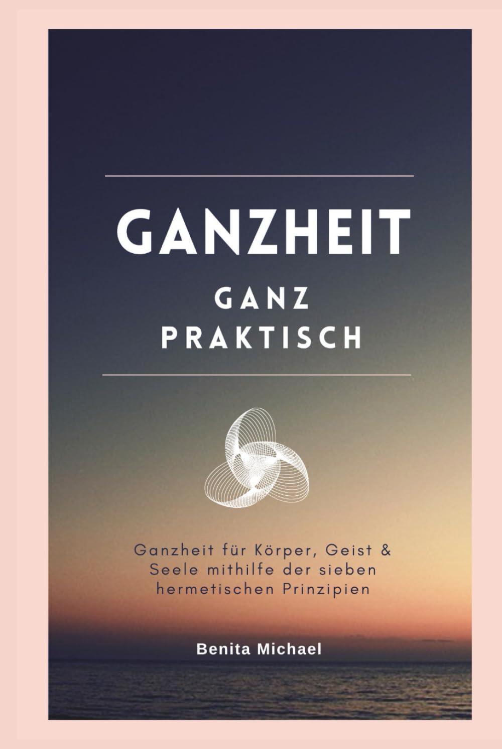 Ganzheit - ganz praktisch: Ganzheit für Körper, Geist & Seele mithilfe der sieben hermetischen Prinzipien: Ein ganzheitlicher Praxisleitfaden für Bewusstsein und Transformation