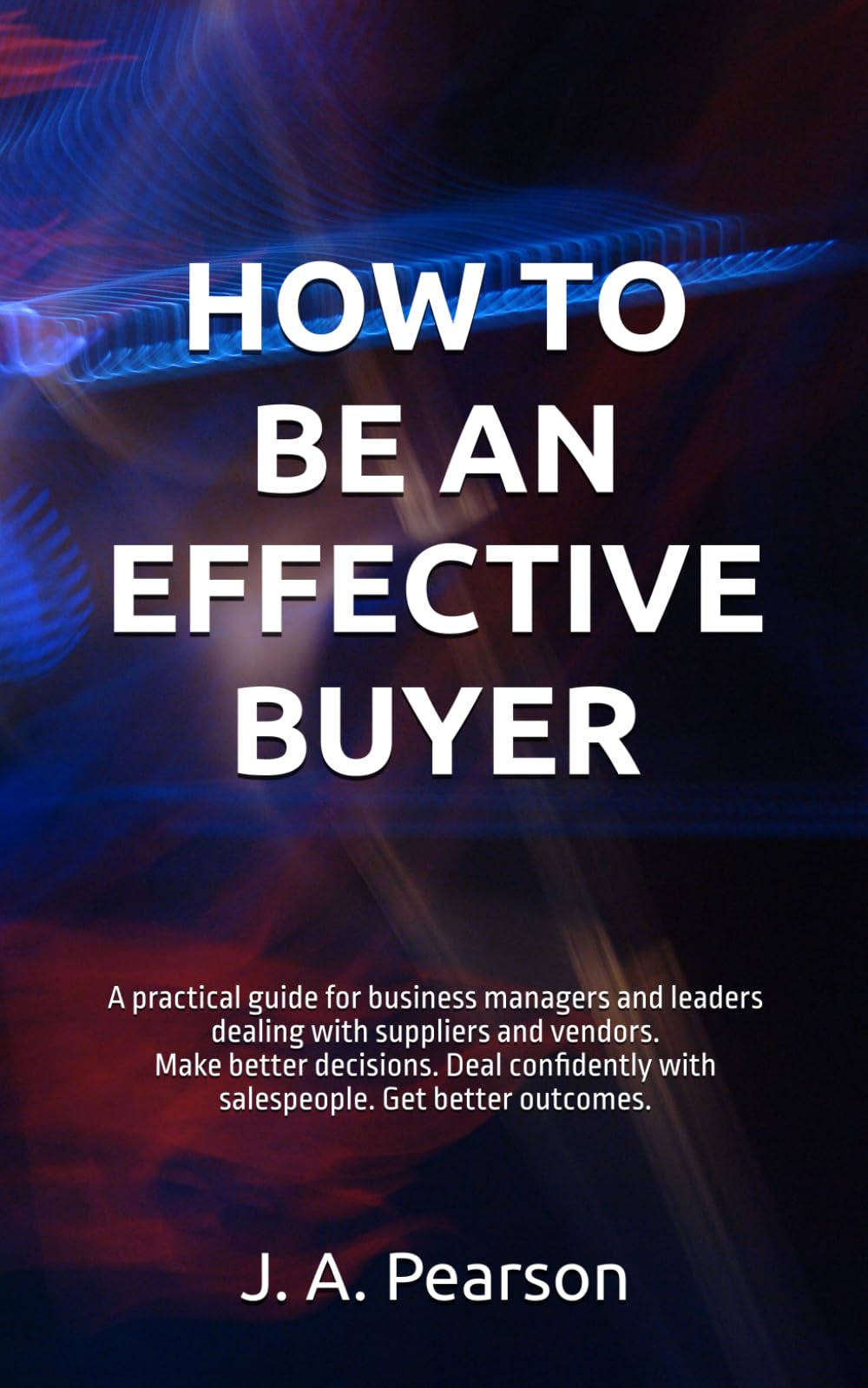 HOW TO BE AN EFFECTIVE BUYER: A practical guide for business managers and leaders dealing with suppliers and vendors. Make better decisions. Deal confidently with salespeople. Get better outcomes.