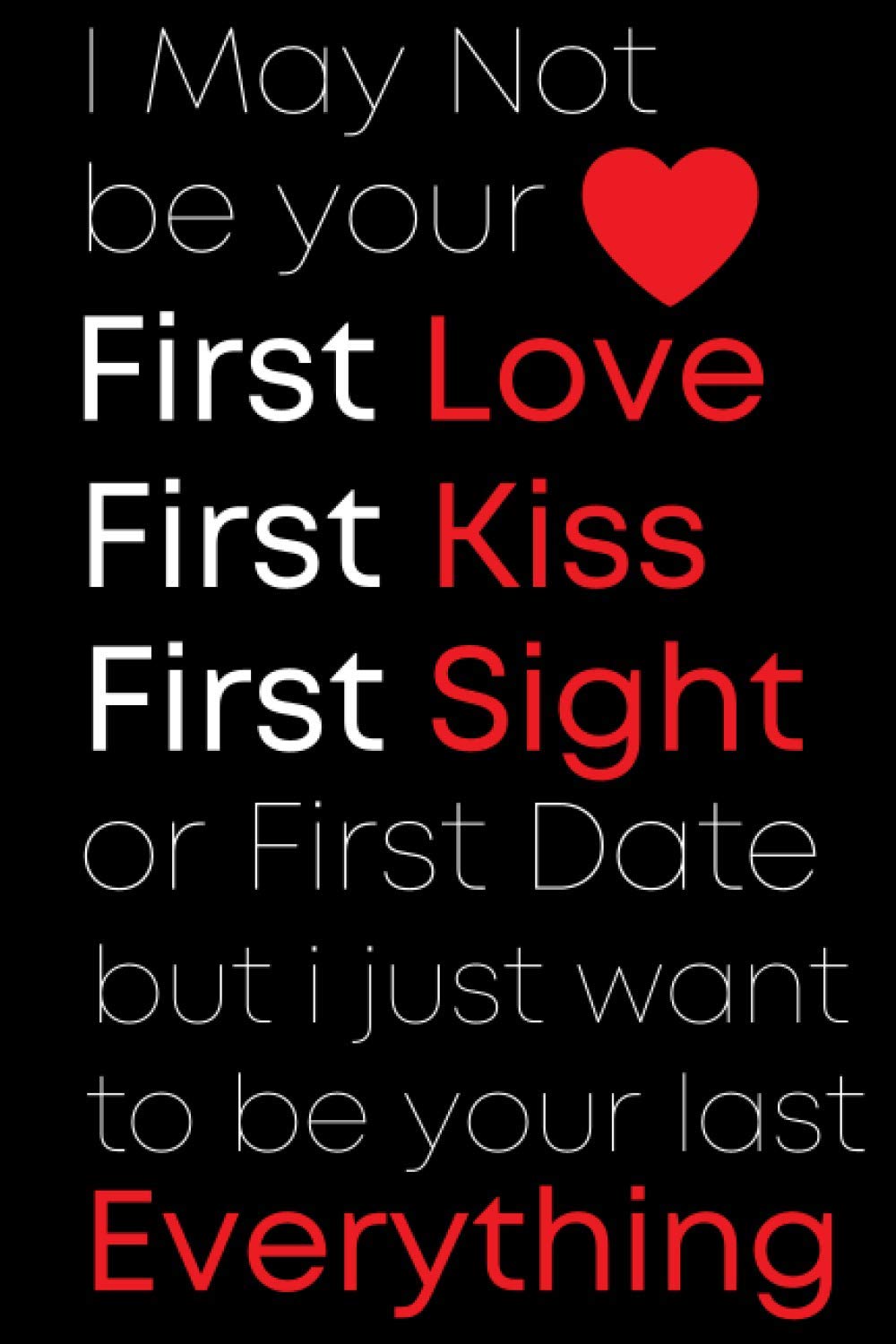 I May Not Be Your, Your First Kiss, Your First love or First Date I Just Want To Be Your Last Everything: Romantic Gifts for Him | Valentines Day Notebook