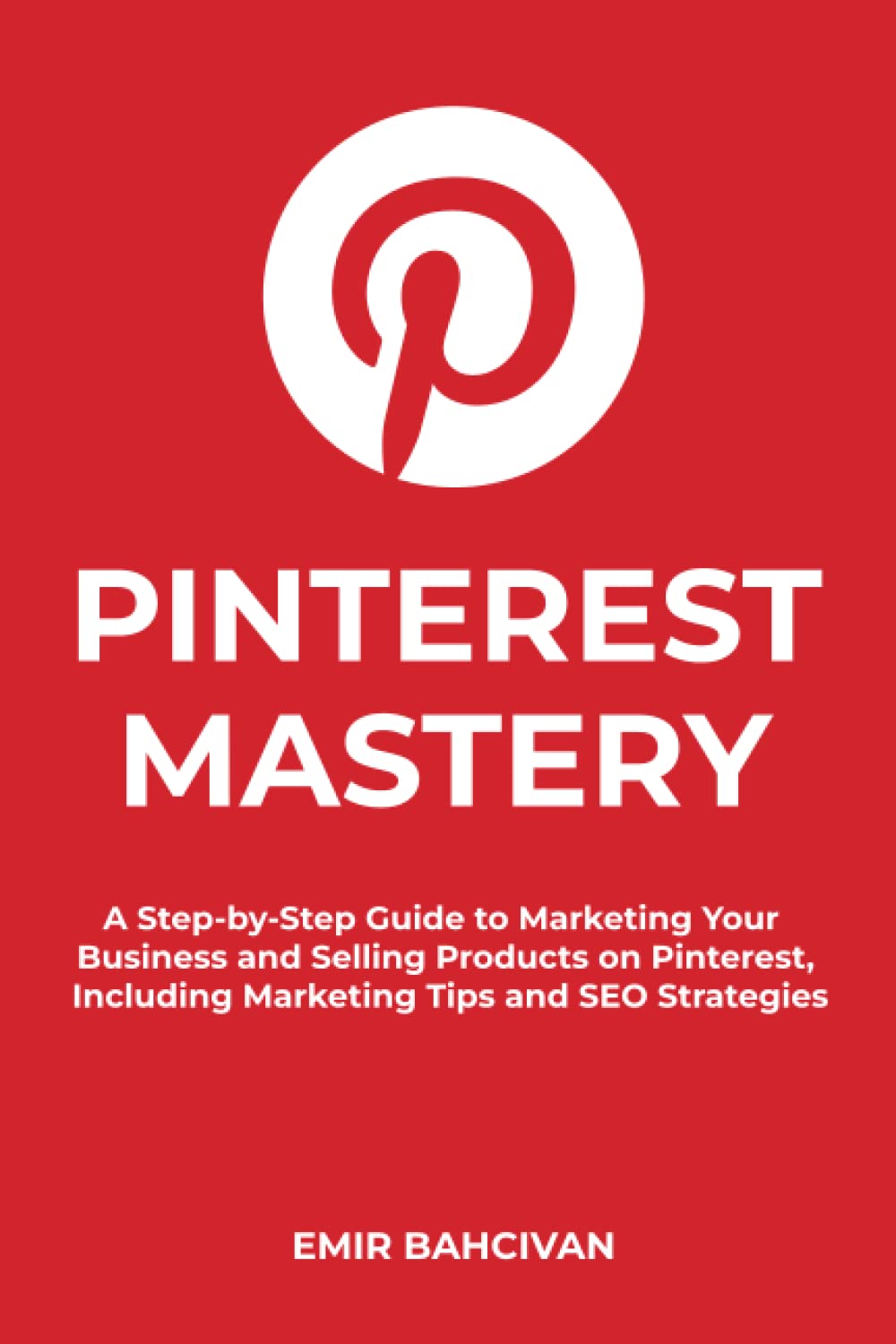Pinterest Mastery: A Step-by-Step Guide to Marketing Your Business and Selling Products on Pinterest, Including Marketing Tips and SEO Strategies