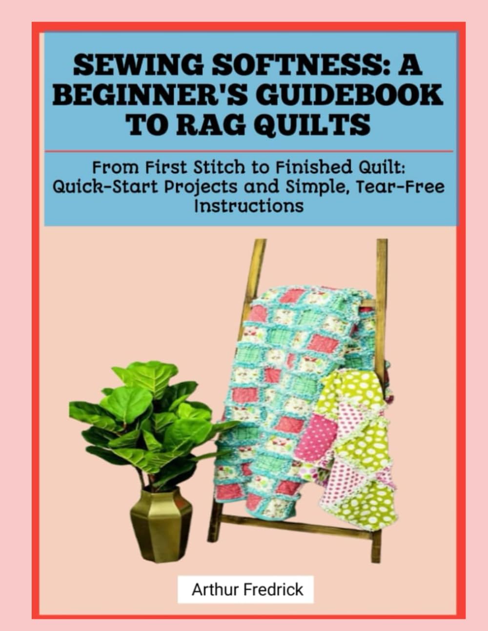 SEWING SOFTNESS: A BEGINNER'S GUIDEBOOK TO RAG QUILTS: From First Stitch to Finished Quilt: Quick-Start Projects and Simple, Tear-Free Instructions