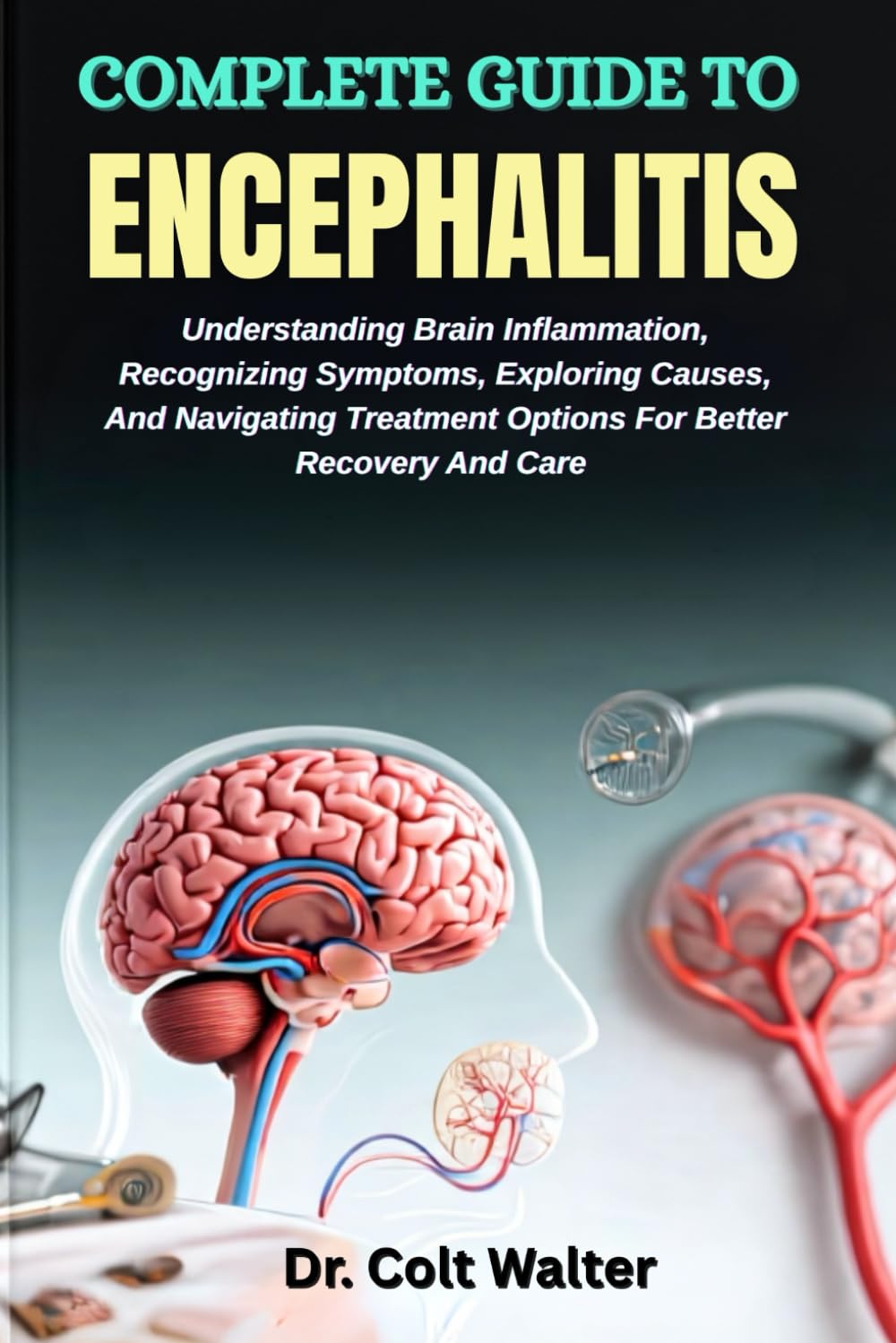 COMPLETE GUIDE TO ENCEPHALITIS: Understanding Brain Inflammation, Recognizing Symptoms, Exploring Causes, And Navigating Treatment Options For Better Recovery And Care
