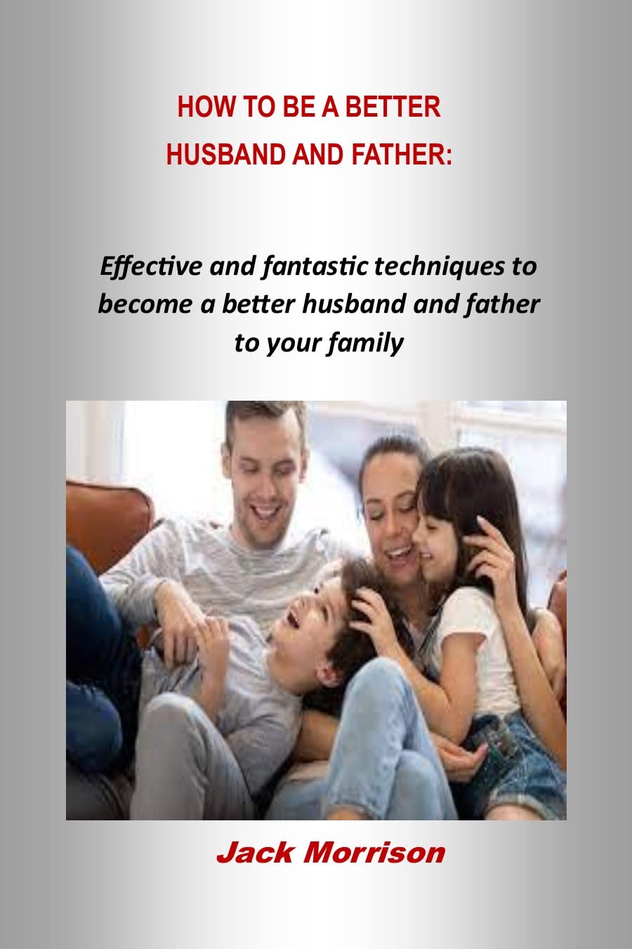 HOW TO BE A BETTER HUSBAND AND FATHER Effective and