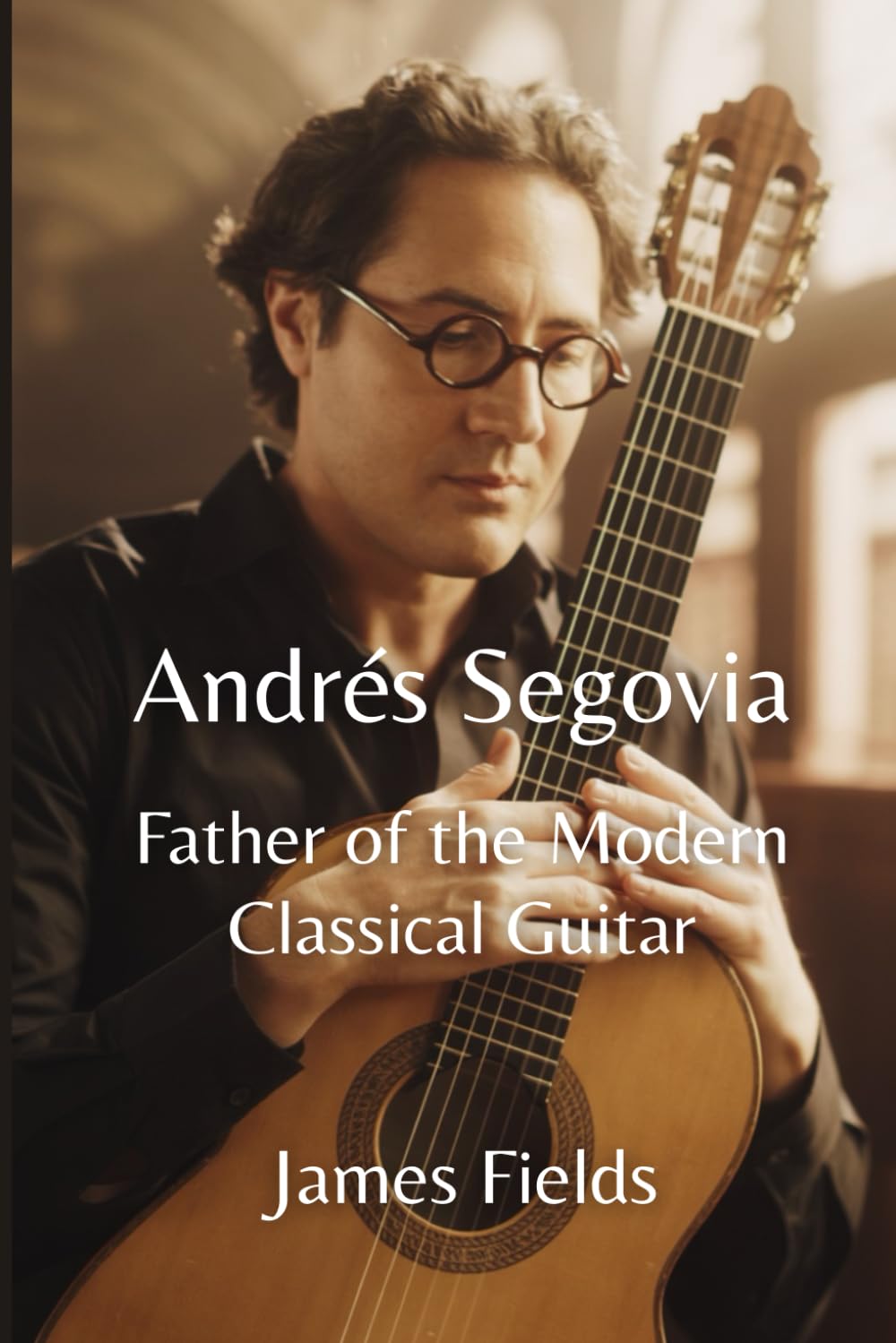 Andrés Segovia: Father of the Modern Classical Guitar (Classical Guitar Masters)