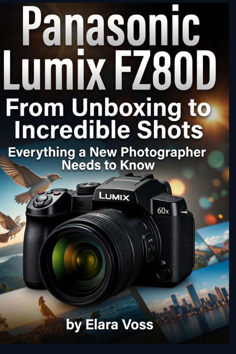 PANASONIC LUMIX FZ80D GUIDE FOR BEGINNERS: From Unboxing to Incredible Shots Everything a New Photographer Needs to Know