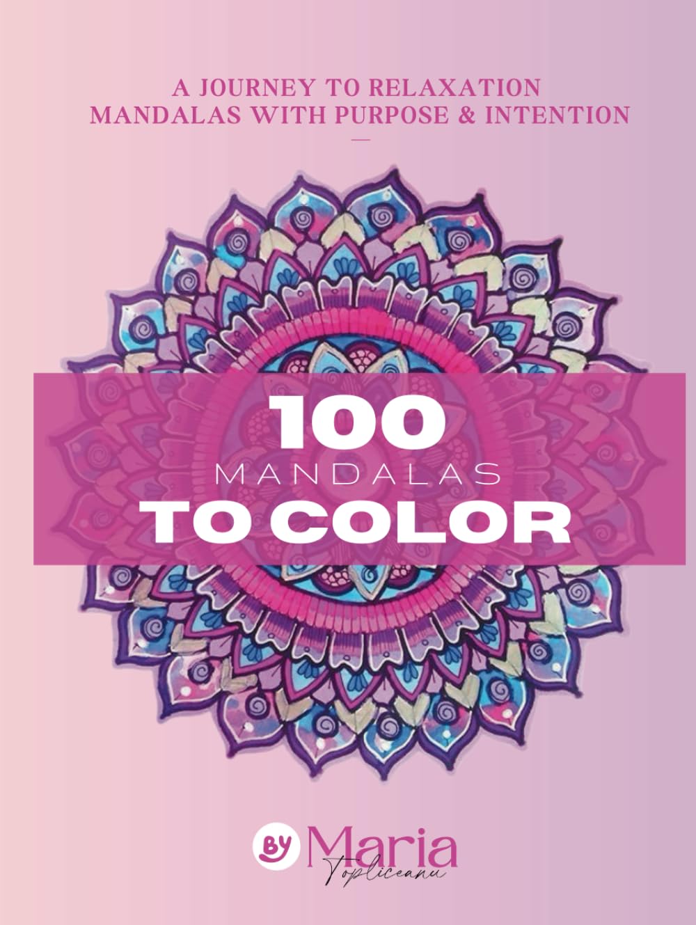 100 MANDALAS TO COLOR, A JOURNEY TO RELAXATION - MANDALAS WITH PURPOSE & INTENTION By Maria Topliceanu (217 Pages)