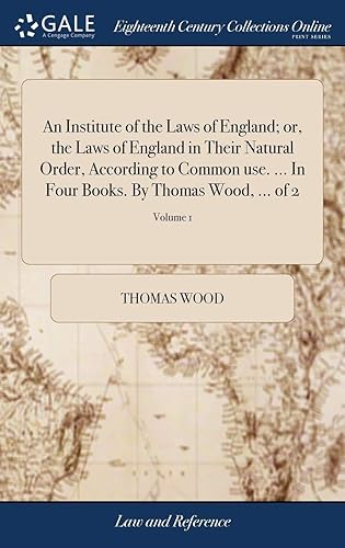 An Institute of the Laws of England; or, the Laws of England in Their Natural Order, According to Common use. ... In Four Books. By Thomas Wood, ... of 2; Volume 1